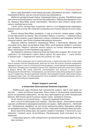 209
Олександр Гаврош
Увесь цирк Бухенбах стояв перед кулісами, уболіваючи за свого. Найбільше
переживала Мілка, яка аж стисла кулачки від хвилювання.
Набагато досвідченіший німець переважав Івана в усьому. Парубійкові дико
щастило в останній момент ухилятися від небезпеки. Публіка розчаровано зітха­
ла. Нарешті БієрМієр також притомився. Натомість Іван уперто чекав свого
шансу, приберігаючи силу.
І коли світло прожектора потрапило просто в очі баварському ведмедеві,
Сила ринувся в атаку. Він підчепив супернику ногу й усією масою на нього нава­
лився.
Кілька секунд БієрМієр тримався, а тоді ці сплетені, немов удави, клубки
м’язів звалилися на землю. Іван опинився зверху, а значить — перемога була
за ним. Зала оніміла, а далі піднялася з місць і стримано зааплодувала. Це були
оплески поваги. Іван Сила отримав міжнародне визнання.
Першою вибігла привітати переможця Мілка з букетиком зібраних нею
польових квітів. Далі на шиї Івана повис Міха, який вимагав зробити «слоника»
при глядачах. Нарешті третьою залізла просто на голову чемпіона мавпочка
Беня, виконавши на ній справжню оду радості...
Ця перемога змінила ставлення Сили до боротьби на арені. Він почав тре­
нуватися і по можливості навіть брати уроки. Бо одне діло — гнути залізо,
а зовсім інше — перемагати таких же силачів, як і сам.
Піня та Фікса вирішили вночі спалити вагончик, у якому жив Іван Сила. Їхній намір
скоїти пожежу помітив Пандорський, який іще не спав. Він вчасно зупинив кривдників,
ударивши одного з них по голові рукояткою кинджала, з яким завжди показував фокуси.
«Жертвою» Пандорського виявився карлик Піня. Горбаневі довелося зізнатися в замаху
й видати Фіксу. Він почав жалітися, розповідаючи про каліцтво й тяжку долю.
Пандорський пожалів Піню, попередивши, що наступного разу йому доведеться шукати
іншого товариства. Гастролі країнами тривали. Івана вразила Іспанія, море йому чомусь
нагадувало рідні гори. Тут йому довелося стати на двобій із найбільшим биком. Але й у
цій кориді Сила вийшов переможцем.
Розділ тридцять шостий,
у якому Іван Сила виконує бажання королеви
...Найбільший цирк Лондона був наповнений ущерть. Ще б пак! Адже на
виставі — сама англійська королева. Вона сиділа в розкішному різьбленому
кріслі на окремому підвищенні, час від часу прикладаючи до очей театральний
бінокль. Виступали артисти різних цирків і країн, зриваючи оплески.
Та всі чекали на останній вихід — гірського ведмедя Івана Сили.
Іван з легкістю виконував свої номери: «Залізне серце», витягування цвяхів
з дошки, розбивання кувалдами каменюки на грудях, «Зуби мамонта», «Залізний
ніс». Насамкінець парубійко на шиї зігнув залізничну рейку. Шокована публіка
не шкодувала долонь. Та враз овації стихли. Королева поманила Івана до себе.
Вона простягла йому руку, яку циркач невміло поцілував. Її величність роз­
сміялася і сказала щось поанглійськи. Пандорський, який опинився тут же,
переклав:
— Королева просить тебе поборотися з уславленим боксером Джебсоном.
Іван знітився.
 