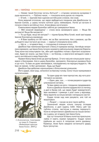 210
— Невже такий богатир чогось боїться? — в’їдливо затрясла кучерями її
руда величність. — Публіка чекає, — показала вона рукою на глядачів.
— О’кей, — відповів Іван єдиним англійським словом, яке знав.
Коли ведучий оголосив, що зараз відбудеться поєдинок між Джебсоном та
Іваном Силою, у цирку почало коїтися щось неймовірне. Потім усі встали й
почали співати англійські пісні. Атмосфера нагніталася.
Схвильована мадам Бухенбах забігла до гримувальні Івана.
— Мій коханий ведмедику! — стала вона заламувати руки. — Якщо Ви
виграєте! Якщо Ви виграєте!..
— То що буде, якщо він виграє? — підняв брову Міха Голий, який зав’язував
Іванові боксерську рукавицю.
— Я Вам пробачу оті 50 тисяч, які за Вас заплатила. Але з умовою, що Ви
добудете наші гастролі до кінця, — нарешті опанувала вона себе.
— Що ж, — згодився Іван, — голодному й опеньки м’ясо.
Джебсон був чемпіоном Британії з боксу й кумиром молоді. Англійців непри­
ємно вражало, що Івана Силу почали називати найсильнішою людиною Європи.
Тому вони все влаштували так, аби цей парубійко поїхав з Британії осоромле­
ним. Адже всі знали, що Іван Сила — не боксер, а змагатися випадало саме з
цього англійського виду боротьби.
Правил боксу Івана вчив ще доктор Брякус. З того часу він кілька разів трену­
вався з боксерами. Але в цирку Бухенбах, зрозуміло, боксерські рукавиці були
ні до чого. Та Іван не дуже хвилювався, покладаючись на народну мудрість: «Як
Іван не зможе, то Бог допоможе». Будь що буде!
Джебсон був дебелим чорношкірим з білосніжною усмішкою.
Його удари, мов град, сипалися на Іванову голову. Сила тільки прикривався
кулачиськами.
Та один удар він таки пропустив, від чого роз­
тягнувся на манежі.
— Один, два, три... — почав рахувати суддя під
улюлюкання натовпу.
Та Іван звівся на ноги, і поєдинок продовжився.
Коли ж Джебсон боляче вдарив його в печінку,
а далі в брову (ой, що зараз буде! зажмуртеся!),
Іван вилаявся і гримнув з усієї сили у відповідь.
Негр відлетів на кілька метрів і непорушно застиг.
Суддя почав над ним рахувати, але той не
ворухнувся.
— Лікаря! — гукнув на все горло арбітр.
Захеканий медик кілька секунд оглядав
Джебсона, а далі кудись побіг. Увесь цей час
публіка стояла, застигши в німому передчутті.
Коли ж непритомного Джебсона на ношах винес-
ли з цирку, усі згадали про Івана Силу.
Що тут почалося! В Івана полетіли прокльони,
лайка й навіть окремі предмети. Суддя грізно
підійшов до нього й попросив зняти рукавиці.
Правиця, якою було завдано останнього удару,
була тріснутою.
І. Ключковська. Ілюстрація
до твору О. Гавроша
«Неймовірні пригоди
Івана Сили». 2007 р.
МИ — УКРАЇНЦІ
 