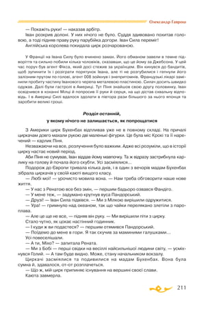 211
Олександр Гаврош
— Покажіть руки! — наказав арбітр.
Іван розкрив долоні. У них нічого не було. Суддя здивовано похитав голо­
вою, а тоді підняв праву руку парубійка догори. Іван Сила переміг!
Англійська королева покидала цирк розчарованою.
У Франції на Івана Силу було вчинено замах. Його обманом завели в темне під­
воріття та сильно побили кілька чоловіків, сказавши, що це йому за Джебсона. У цей
час поруч був агент Фікса, який досі стежив за українцем. Він кинувся до бандитів,
щоб зупинити їх і розіграти порятунок Івана, але ті не розгубилися і гепнули його
залізним прутом по голові, агент 008 зойкнув і знепритомнів. Французькі лікарі замі­
нили пробиту частину Іванового черепа металевою пластиною. Силач досить швидко
одужав. Далі були гастролі в Америці. Тут Піня знайшов свою другу половинку. Іван
освідчився в коханні Мілці й попросив її руки й серця, на що дістав схвальну відпо­
відь. І в Америці Силі вдалося здолати в півтора рази більшого за нього японця та
заробити великі гроші.
Розділ останній,
у якому нічого не залишається, як попрощатися
З Америки цирк Бухенбах відпливав уже не в повному складі. На причалі
циркачам довго махали рукою дві маленькі фігурки. Це була міс Крокі та її наре­
чений — карлик Піня.
Незважаючи на все, розлучення було важким. Адже всі розуміли, що в історії
цирку настає новий період.
Аби Піня не сумував, Іван віддав йому мавпочку. Та ж відразу застрибнула кар­
лику на голову й почала його скубти. Усі засміялися...
Подорож до Європи тривала кілька днів, і в один з вечорів мадам Бухенбах
зібрала циркачів у своїй каюті вищого класу.
— Любі мої! — урочисто мовила вона. — Нам треба обговорити наше нове
життя.
— У нас з Ренатою все без змін, — першим бадьоро озвався Фандіго.
— У мене теж, — задумано крутнув вуса Пандорський.
— Друзі! — Іван Сила підвівся. — Ми з Мілкою вирішили одружитися.
— Ура! — гримнуло над океаном, так що чайки перелякано злетіли з паро­
плава.
— Але це ще не все, — підняв він руку. — Ми вирішили піти з цирку.
Стало чутно, як цокає настінний годинник.
— І куди ж ви подастеся? — першим отямився Пандорський.
— Поїдемо до мене в гори. Я так скучив за маминими галушками...
Усі повеселішали.
— А ти, Міхо? — запитала Рената.
— Ми з Бобі — перші свідки на весіллі найсильнішої людини світу, — усміх­
нувся Голий. — А там буде видно. Може, стану начальником вокзалу.
Циркачі засміялися та подивилися на мадам Бухенбах. Вона була
сумна й, здавалося, отот розплачеться.
— Що ж, мій цирк припиняє існування на вершині своєї слави.
Каюта завмерла.
 