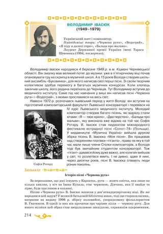 214
Володимир Івасюк народився 4 березня 1949 р. в м. Кіцмані Чернівецької
області. Він змалку мав великий потяг до музики: уже в п’ятирічному віці почав
опановувати гру на скрипці в музичній школі. А в 15 років Володя створив шкіль­
ний ансамбль «Буковинка», для якого написав свої перші пісні. Зі своїм творчим
колективом здобув перемогу в багатьох музичних конкурсах. Коли хлопець
закінчив школу, його родина переїхала до Чернівців. Тут Володимир вступив до
медичного інституту. Саме під час навчання у виші він написав пісні «Червона
рута» і «Водограй», з якими прославився на весь світ.
Навесні 1972 р. розпочався львівський період у житті Володі: він вступив на
підготовчий композиторський факультет Львівської консерваторії і перевівся на
ІV курс Львівського медичного інституту. Молодий
композитор створив багато пісень, які відразу стали
хітами: «Я — твоє крило», «Два перстені», «Балада про
мальви», яку виконала вже відома на той час Софія
Ротару. В. Івасюк став лауреатом міжнародного
фестивалю естрадної пісні «Сопот-74» (Польща).
У видавництві «Музична Україна» вийшла друком
збірка пісень В.  Івасюка «Моя пісня». Він працював
над створенням платівки-«гіганта», право на яку в той
час мали лише члени Спілки композиторів, а Володя
тоді був звичайним студентом консерваторії. Тож
«гігант» давався йому дуже важко, але коли він вийшов
у світ, то розлетівся вмить. І не дивно, адже й нині,
через десятки років, пісні В.  Івасюка співають люди
різних поколінь.
Історія пісні «Червона рута»
За переказами, що досі існують у Карпатах, рута — жовта квітка, яка лише на
кілька хвилин, у ніч на Івана Купала, стає червоною. Дівчина, яка її знайде та
зірве, буде щасливою в коханні.
Пісню «Червона рута» В. Івасюк написав у дев’ятнадцятирічному віці. Як же
народився цей задум? У великій батьковій бібліотеці юнак, тоді ще старшокласник,
натрапив на видану 1906 р. збірку коломийок, упорядковану фольклористом
В. Гнатюком. В одній із них він прочитав про чарівне зілля — червону руту. Для
юного музики цей образ став зворушливою знахідкою, справжнім одкровенням.
Зауважте
Український поет і композитор.
Найвідоміші твори: «Червона рута», «Водограй»,
«Я піду в далекі гори», «Балада про мальви».
Лауреат Державної премії України імені Тараса
Шевченка (1994, посмертно).
ВОЛОДИМИР ІВАСЮК
(1949–1979)
Софія Ротару
 