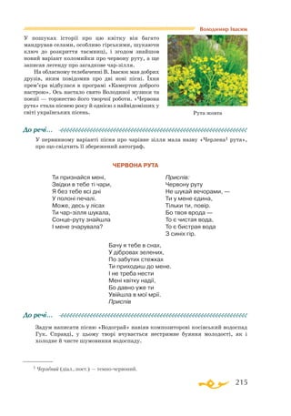 215
У пошуках історії про цю квітку він багато
мандрував селами, особливо гірськими, шукаючи
ключ до розкриття таємниці, і згодом знайшов
новий варіант коломийки про червону руту, а ще
записав легенду про загадкове чар-зілля.
На обласному телебаченні В. Івасюк мав добрих
друзів, яким повідомив про дві нові пісні. Їхня
прем’єра відбулася в програмі «Камертон доброго
настрою». Ось настало свято Володиної музики та
поезії — торжество його творчої роботи. «Червона
рута» стала піснею року й однією з найвідоміших у
світі українських пісень.
У первинному варіанті пісня про чарівне зілля мала назву «Черлена1 рута»,
про що свідчить її збережений автограф.
Червона рута
Ти признайся мені,
Звідки в тебе ті чари,
Я без тебе всі дні
У полоні печалі.
Може, десь у лісах
Ти чар-зілля шукала,
Сонце-руту знайшла
І мене зчарувала?
Приспів:
Червону руту
Не шукай вечорами, —
Ти у мене єдина,
Тільки ти, повір.
Бо твоя врода —
То є чистая вода,
То є бистрая вода
З синіх гір.
Бачу я тебе в снах,
У дібровах зелених,
По забутих стежках
Ти приходиш до мене.
І не треба нести
Мені квітку надії,
Бо давно уже ти
Увійшла в мої мрії.
Приспів
До речі…
Задум написати пісню «Водограй» навіяв композиторові косівський водоспад
Гук. Справді, у цьому творі вчувається нестримне буяння молодості, як і
холодне й чисте шумовиння водоспаду.
До речі…
Рута жовта
1 Черлений (діал., поет.) — темно-червоний.
Володимир Івасюк
 