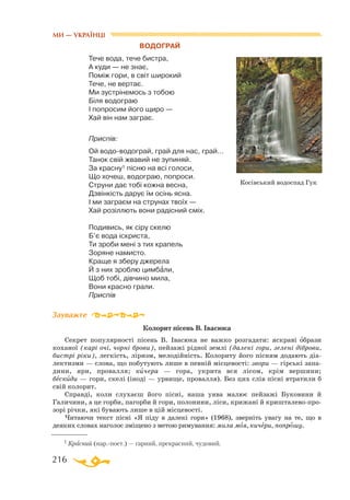 216
Водограй
Тече вода, тече бистра,
А куди — не знає,
Поміж гори, в світ широкий
Тече, не вертає.
Ми зустрінемось з тобою
Біля водограю
І попросим його щиро —
Хай він нам заграє.
Приспів:
Ой водо-водограй, грай для нас, грай…
Танок свій жвавий не зупиняй.
За красну1 пісню на всі голоси,
Що хочеш, водограю, попроси.
Струни дає тобі кожна весна,
Дзвінкість дарує їм осінь ясна.
І ми заграєм на струнах твоїх —
Хай розіллють вони радісний сміх.
Подивись, як сіру скелю
Б’є вода іскриста,
Ти зроби мені з тих крапель
Зоряне намисто.
Краще я зберу джерела
Й з них зроблю цимбали,
Щоб тобі, дівчино мила,
Вони красно грали.
Приспів
Колорит пісень В. Івасюка
Секрет популярності пісень В. Івасюка не важко розгадати: яскраві образи
коханої (карі очі, чорні брови), пейзажі рідної землі (далекі гори, зелені діброви,
бистрі ріки), легкість, ліризм, мелодійність. Колориту його пісням додають діа­
лектизми — слова, що побутують лише в певній місцевості: звори — гірські запа­
дини, яри, провалля; кичера — гора, укрита вся лісом, крім вершини;
бескиди — гори, скелі (іноді — урвище, провалля). Без цих слів пісні втратили б
свій колорит.
Справді, коли слухаєш його пісні, наша уява малює пейзажі Буковини й
Галичини, а це горби, пагорби й гори, полонини, ліси, крижані й кришталево-про­
зорі річки, які бувають лише в цій місцевості.
Читаючи текст пісні «Я піду в далекі гори» (1968), зверніть увагу на те, що в
деяких словах наголос зміщено з метою римування: мила моя, кичери, попрошу.
Зауважте
1 Красний (нар.-поет.) — гарний, прекрасний, чудовий.
Косівський водоспад Гук
МИ — УКРАЇНЦІ
 