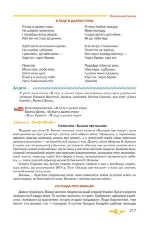 217
Я піду в далекі гори
Я піду в далекі гори,
На широкі полонини,
І попрошу вітру зворів,
Аби він не спав до днини.
Щоб летів на вільних крилах
На кичери і діброви
І дізнавсь, де моя мила —
Карі очі, чорні брови.
Приспів:
Мила моя, люба моя,
Світе ясен цвіт,
Я несу в очах до тебе
Весь блакитний світ.
Я несу любов-зажуру,
Мрію молоду,
І сади цвітуть для мене,
Як до тебе йду.
А як вітер з полонини
Полетіти не захоче,
Все одно знайду дівчину —
Чорні брови, карі очі.
Перейду я бистрі ріки,
І бескиди, і діброви,
І шляхи мені покажуть
Карі очі, чорні брови.
Приспів
У різні часи пісню «Я піду в далекі гори» виконували популярні українські
співаки: Назарій Яремчук, Василь Зінкевич, Віктор Павлик, рок-гурт «Плач
Єремії», Квітка Цісик.
	 Володимир Івасюк. «Я піду в далекі гори»
	 Квітка Цісик. «Я піду в далекі гори»
	 «Плач Єремії». «Я піду в далекі гори»
Символіка «Балади про мальви»
Недарма цю пісню В. Івасюк спочатку хотів назвати «Баладою про матір», адже
вона розповідає про сум матері, дитину якої забрала війна. Щоправда, у первинному
варіанті лірична розповідь велася про доньку, а в остаточній версії образ втраченої
дитини узагальнено — це може бути й донька, і син. До речі, після вбивства В. Івасюка
(злочин досі не розкрито) у багатьох дослідників «Балада про мальви» асоціюється з
трагічною долею композитора: «Було щось у цій пісні трагічно-пророче. Кожний звук,
кожний інтонаційний зворот мав смислове навантаження, розкривав тему незнищен­
ності життя, переходу однієї його форми в іншу, незнищенності материнської любо­
ві», — пише перший директор музею В. Івасюка П. Нечаєва.
Історія України має багато сумних сторінок. Однією з них є російсько-україн­
ська війна, що розпочалася 2014 р. Тож «Балада про мальви» у наші дні звучить
по-особливому актуально.
Мальва — берегиня української оселі, вона символізує любов до рідної землі, до
свого народу, до батьківської хати. Цікавою є легенда про цю квітку.
Легенда про мальву
Давно те діялося. Важко жилося людям на нашій славній Україні. Багато ворогів
зазіхало на її щедрі землі. То поляки налітали, то турки. Грабували, забирали в раб­
ство, полювали за красунями, котрих згодом продавали. Люди боронилися, чим
могли: хто вилами, хто — сокирою. А сотник Грицько Кандиба шаблею захищав
До речі…
Зауважте
Володимир Івасюк
 