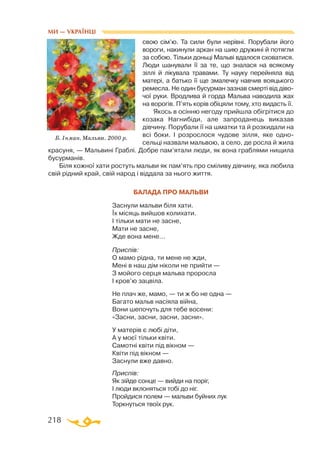 218
свою сім’ю. Та сили були нерівні. Порубали його
вороги, накинули аркан на шию дружині й потягли
за собою. Тільки доньці Мальві вдалося сховатися.
Люди шанували її за те, що зналася на всякому
зіллі й лікувала травами. Ту науку перейняла від
матері, а батько її ще змалечку навчив вояцького
ремесла. Не один бусурман зазнав смерті від діво­
чої руки. Вродлива й горда Мальва наводила жах
на ворогів. П’ять корів обіцяли тому, хто видасть її.
Якось в осінню негоду прийшла обігрітися до
козака Нагнибіди, але запроданець виказав
дівчину. Порубали її на шматки та й розкидали на
всі боки. І розрослося чудове зілля, яке одно­
сельці назвали мальвою, а село, де росла й жила
красуня, — Мальвині Граблі. Добре пам’ятали люди, як вона граблями нищила
бусурманів.
Біля кожної хати ростуть мальви як пам’ять про сміливу дівчину, яка любила
свій рідний край, свій народ і віддала за нього життя.
Балада про мальви
Заснули мальви біля хати.
Їх місяць вийшов колихати.
І тільки мати не засне,
Мати не засне,
Жде вона мене…
Приспів:
О мамо рідна, ти мене не жди,
Мені в наш дім ніколи не прийти —
З мойого серця мальва проросла
І кров’ю зацвіла.
Не плач же, мамо, — ти ж бо не одна —
Багато мальв насіяла війна,
Вони шепочуть для тебе восени:
«Засни, засни, засни, засни».
У матерів є любі діти,
А у моєї тільки квіти.
Самотні квіти під вікном —
Квіти під вікном —
Заснули вже давно.
Приспів:
Як зійде сонце — вийди на поріг,
І люди вклоняться тобі до ніг.
Пройдися полем — мальви буйних лук
Торкнуться твоїх рук.
Б. Інман. Мальви. 2000 р.
МИ — УКРАЇНЦІ
 