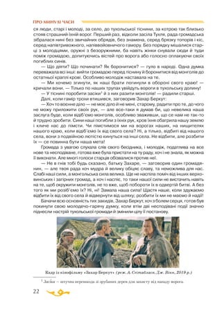 22
ся люди, старі і молоді, за село, до тухольської тіснини, за котрою так близько
стояв страшний їхній ворог. Перший раз, відколи засіла Тухля, рада громадська
зібралася нині без звичайних об­­рядів, без знамена, серед брязку топорів і кіс,
серед напівтривожного, напіввойовничого га­­мору. Без порядку мішалися стар­
ці з молодцями, оружні з безоружними, ба навіть жінки снували сюди й туди
поміж громадою, допитуючись вістей про ворога або голосно оплакуючи своїх
погиблих синів.
— Що діяти? Що починати? Як боронитися? — гуло в народі. Одна думка
переважала всі інші: вийти громадою перед тіснину й боронитися від монголів до
остатньої краплі крові. Особливо молодіж наставала на те.
— Ми хочемо згинути, як наші брати погинули в обороні свого краю! —
кричали вони. — Тілько по наших трупах увійдуть вороги в тухольську долину!
— У тіснині поробити засіки1 й з них разити монголів! — радили старші.
Далі, коли гамір трохи втишився, заговорив Захар Беркут:
— Хоч то воєнне діло — не моє діло й не мені, старому, радити про те, до чого
не можу приложити своїх рук, — але всетаки я думав би, що невелика наша
заслуга буде, коли відіб’ємо монголів, особливо зваживши, що се нам не такто
й трудно зробити. Сини наші погибли з їхніх рук, кров їхня обагрила нашу землю
і кличе нас до пімсти. Чи пімстимося ми на ворогах наших, на нищителях
нашого краю, коли відіб’ємо їх від свого села? Ні, а тілько, відбиті від нашого
села, вони з подвійною лютістю кинуться на інші села. Не відбити, але розбити
їх — се повинна бути наша мета!
Громада з увагою слухала слів свого бесідника, і молодіж, податлива на все
нове та несподіване, готова вже була пристати на ту раду, хоч і не знала, як можна
її виконати. Але многі голоси старців обізвалися против неї.
— Не в гнів тобі будь сказано, батьку Захаре, — заговорив один громадя­
нин, — але твоя рада хоч мудра й велику обіцяє славу, та неможлива для нас.
Слабі наші сили, а монгольська сила велика. Ще не наспіла поміч від інших верхо­
винських і загірних громад, а хоч і наспіє, то таки нашої сили не вистачить навіть
на те, щоб окружити монголів, не то вже, щоб побороти їх в одвертій битві. А без
того як ми розіб’ємо їх? Ні, ні! Замала наша сила! Щастя наше, коли здужаємо
відбити їх від свого села й відвернути від шляху; розбити їх ми не маємо й надії!
Бачачи всю основність тих закидів, Захар Беркут, хоч з болем серця, готов був
покинути свою молодечогарячу думку, коли втім дві несподівані події значно
піднесли настрій тухольської громади й змінили цілу її постанову.
1 Засіка — штучна перешкода зі зрубаних дерев для захисту від нападу ворога.
Кадр із кінофільму «Захар Беркут» (реж. А. Сеітаблаєв, Дж. Вінн, 2019 р.)
ПРО МИНУЛІ ЧАСИ
 