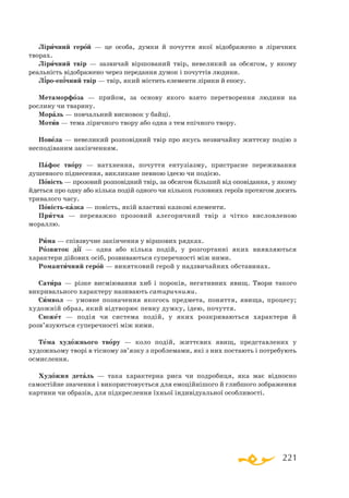 221
Ліричний герой — це особа, думки й почуття якої відображено в ліричних
творах.
Ліричний твір — зазвичай віршований твір, невеликий за обсягом, у якому
реальність відображено через передання думок і почуттів людини.
Ліроепічний твір — твір, який містить елементи лірики й епосу.
Метаморфоза — прийом, за основу якого взято перетворення людини на
рослину чи тварину.
Мораль — повчальний висновок у байці.
Мотив — тема ліричного твору або одна з тем епічного твору.
Новела — невеликий розповідний твір про якусь незвичайну життєву подію з
несподіваним закінченням.
Пафос твору — натхнення, почуття ентузіазму, пристрасне переживання
душевного піднесення, викликане певною ідеєю чи подією.
Повість — прозовий розповідний твір, за обсягом більший від оповідання, у якому
йдеться про одну або кілька подій одного чи кількох головних героїв протягом досить
тривалого часу.
Повістьказка — повість, якій властиві казкові елементи.
Притча — переважно прозовий алегоричний твір з чітко висловленою
мораллю.
Рима — співзвучне закінчення у віршових рядках.
Розвиток дії — одна або кілька подій, у розгортанні яких виявляються
характери дійових осіб, розвиваються суперечності між ними.
Романтичний герой — винятковий герой у надзвичайних обставинах.
Сатира — різке висміювання хиб і пороків, негативних явищ. Твори такого
викривального характеру називають сатиричними.
Символ — умовне позначення якогось предмета, поняття, явища, процесу;
художній образ, який відтворює певну думку, ідею, почуття.
Сюжет — подія чи система подій, у яких розкриваються характери й
розв’язуються суперечності між ними.
Тема художнього твору — коло подій, життєвих явищ, представлених у
художньому творі в тісному зв’язку з проблемами, які з них постають і потребують
осмислення.
Художня деталь — така характерна риса чи подробиця, яка має відносно
самостійне значення і використовується для емоційнішого й глибшого зображення
картини чи образів, для підкреслення їхньої індивідуальної особливості.
 