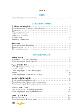 222
ЗМІСТ
ВСТУП
Художній твір як явище мистецтва. . . . . . . . . . . . . . . . . . . . . . . . . . . . . . . . . . . . . . . . . . . . 3
З ПІСЕННИХ СКАРБІВ
Суспільнопобутові пісні . . . . . . . . . . . . . . . . . . . . . . . . . . . . . . . . . . . . . . . . . . . . . . . . . . . .  6
Теорія літератури. Суспільнопобутові пісні. . . . . . . . . . . . . . . . . . . . . . . . . . . . . . . . .  6
Козацькі пісні . . . . . . . . . . . . . . . . . . . . . . . . . . . . . . . . . . . . . . . . . . . . . . . . . . . . . . . . . . . . . . . .  7
Ой на горі да женці жнуть . . . . . . . . . . . . . . . . . . . . . . . . . . . . . . . . . . . . . . . . . . . . . . . . . . .  7
Стоїть явір над водою . . . . . . . . . . . . . . . . . . . . . . . . . . . . . . . . . . . . . . . . . . . . . . . . . . . . . . .  8
Гомін, гомін по діброві . . . . . . . . . . . . . . . . . . . . . . . . . . . . . . . . . . . . . . . . . . . . . . . . . . . . . . . 8
Чумацькі пісні . . . . . . . . . . . . . . . . . . . . . . . . . . . . . . . . . . . . . . . . . . . . . . . . . . . . . . . . . . . . . . . 10
Ой у степу криниченька . . . . . . . . . . . . . . . . . . . . . . . . . . . . . . . . . . . . . . . . . . . . . . . . . . . . .  11
Коломийки . . . . . . . . . . . . . . . . . . . . . . . . . . . . . . . . . . . . . . . . . . . . . . . . . . . . . . . . . . . . . . . . .  13
Теорія літератури. Коломийки . . . . . . . . . . . . . . . . . . . . . . . . . . . . . . . . . . . . . . . . . . . . . .  13
Дозвілля молоді . . . . . . . . . . . . . . . . . . . . . . . . . . . . . . . . . . . . . . . . . . . . . . . . . . . . . . . . . . . . .  15
Жартівливі коломийки . . . . . . . . . . . . . . . . . . . . . . . . . . . . . . . . . . . . . . . . . . . . . . . . . . . . . .  15
ПРО МИНУЛІ ЧАСИ
Іван ФРАНКО. . . . . . . . . . . . . . . . . . . . . . . . . . . . . . . . . . . . . . . . . . . . . . . . . . . . . . . . . . . . . .  19
Захар Беркут. Повість (Скорочено). . . . . . . . . . . . . . . . . . . . . . . . . . . . . . . . . . . . . . . . . . .  20
Теорія літератури. Історична повість . . . . . . . . . . . . . . . . . . . . . . . . . . . . . . . . . . . . . . . .  49
Тарас ШЕВЧЕНКО. . . . . . . . . . . . . . . . . . . . . . . . . . . . . . . . . . . . . . . . . . . . . . . . . . . . . . . . .  51
N. N. «Мені тринадцятий минало...» . . . . . . . . . . . . . . . . . . . . . . . . . . . . . . . . . . . . . . . . . .  52
Тополя. Балада . . . . . . . . . . . . . . . . . . . . . . . . . . . . . . . . . . . . . . . . . . . . . . . . . . . . . . . . . . . . . .  54
Теорія літератури. Балада. Метаморфоза . . . . . . . . . . . . . . . . . . . . . . . . . . . . . . . . . 57–58
Заповіт . . . . . . . . . . . . . . . . . . . . . . . . . . . . . . . . . . . . . . . . . . . . . . . . . . . . . . . . . . . . . . . . . . . . .  59
Теорія літератури. Ідея художнього твору . . . . . . . . . . . . . . . . . . . . . . . . . . . . . . . . . . .  59
Андрій ЧАЙКОВСЬКИЙ . . . . . . . . . . . . . . . . . . . . . . . . . . . . . . . . . . . . . . . . . . . . . . . . . . .  62
За сестрою. Повість (Скорочено) . . . . . . . . . . . . . . . . . . . . . . . . . . . . . . . . . . . . . . . . . . . . .  63
Теорія літератури. Героїкоромантична повість.
Романтичний герой. Композиція художнього твору . . . . . . . . . . . . . . . . . . . . . . . . . .  88
Михайло СТЕЛЬМАХ. . . . . . . . . . . . . . . . . . . . . . . . . . . . . . . . . . . . . . . . . . . . . . . . . . . . . .  91
Гусилебеді летять... . Повість (Фрагменти) . . . . . . . . . . . . . . . . . . . . . . . . . . . . . . . . . .  92
Теорія літератури. Автобіографічний твір . . . . . . . . . . . . . . . . . . . . . . . . . . . . . . . . . . . 116
Григір ТЮТЮННИК. . . . . . . . . . . . . . . . . . . . . . . . . . . . . . . . . . . . . . . . . . . . . . . . . . . . . . . . 118
Климко. Повість . . . . . . . . . . . . . . . . . . . . . . . . . . . . . . . . . . . . . . . . . . . . . . . . . . . . . . . . . . . . 119
Теорія літератури. Художня деталь. . . . . . . . . . . . . . . . . . . . . . . . . . . . . . . . . . . . . . . . . . 147
 