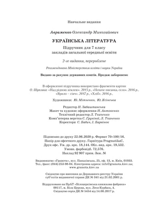 Навчальне видання
Авраменко Олександр Миколайович
УКРАЇНСЬКА ЛІТЕРАТУРА
Підручник для 7 класу
закладів загальної середньої освіти
2-ге видання, перероблене
Рекомендовано Міністерством освіти і науки України
Видано за рахунок державних коштів. Продаж заборонено
В оформленні підручника використано фрагменти картин
О. Шупляка: «Над рідною землею». 2015 р., «Неначе писанка, село». 2016 р.,
«Ярило – сіяч». 2017 р., «Хліб». 2016 р.,
Художники: Ю. Мітченко, Ю. Ясінська
Редактор Н. Забаштанська
Макет та художнє оформлення Н. Антоненко
Технічний редактор Л. Ткаченко
Комп’ютерна верстка С. Груніної, Л. Ткаченко
Коректори С. Бабич, І. Барвінок
Підписано до друку 22.06.2020 р. Формат 70×100/16.
Папір для офсетного друку. Гарнітура PragmatikaС.
Друк офс. Ум. др. арк. 18,144. Обл.вид. арк. 19,532.
Умовн. фарбовідб. 72,576.
Наклад 92 907 прим. Зам. №
Видавництво «Грамота», вул. Паньківська, 25, оф. 13, м. Київ, 01033.
Тел./факс: (044) 2539804. Електронна адреса: info@gramota.kiev.ua;
www.gramota.kiev.ua
Свідоцтво про внесення до Державного реєстру України
суб’єктів видавничої справи ДК № 341 від 21.02.2001 р.
Віддруковано на ПрАТ «Білоцерківська книжкова фабрика»
09117, м. Біла Церква, вул. Леся Курбаса, 4.
Свідоцтво серія ДК № 5454 від 14.08.2017 р.
 