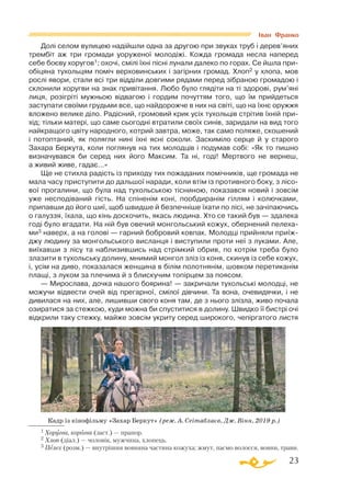 23
Долі селом вулицею надійшли одна за другою при звуках труб і дерев’яних
трембіт аж три громади уоруженої молодіжі. Кожда громада несла наперед
себе боєву хоругов1; охочі, смілі їхні пісні лунали далеко по горах. Се йшла при­
обіцяна тухольцям поміч верховинських і загірних громад. Хлоп2 у хлопа, мов
рослі явори, стали всі три відділи довгими рядами перед зібраною громадою і
склонили хоругви на знак привітання. Любо було глядіти на ті здорові, рум’яні
лиця, розігріті мужньою відвагою і гордим почуттям того, що їм прийдеться
заступати своїми грудьми все, що найдорожче в них на світі, що на їхнє оружжя
вложено велике діло. Радісний, громовий крик усіх тухольців стрітив їхній при­
хід; тільки матері, що саме сьогодні втратили своїх синів, заридали на вид того
найкращого цвіту народного, котрий завтра, може, так само поляже, скошений
і потоптаний, як полягли нині їхні ясні соколи. Заскиміло серце й у старого
Захара Беркута, коли поглянув на тих молодців і подумав собі: «Як то пишно
визначувався би серед них його Максим. Та ні, годі! Мертвого не вернеш,
а живий живе, гадає...»
Ще не стихла радість із приходу тих пожаданих помічників, ще громада не
мала часу приступити до дальшої наради, коли втім із противного боку, з лісо­
вої прогалини, що була над тухольською тісниною, показався новий і зовсім
уже несподіваний гість. На спіненім коні, пообдиранім гіллям і колючками,
припавши до його шиї, щоб швидше й безпечніше їхати по лісі, не зачіпаючись
о галуззя, їхала, що кінь доскочить, якась людина. Хто се такий був — здалека
годі було вгадати. На ній був овечий монгольський кожух, обернений пелеха­
ми3 наверх, а на голові — гарний бобровий ковпак. Молодці прийняли приїж­
джу людину за монгольського висланця і виступили проти неї з луками. Але,
виїхавши з лісу та наблизившись над стрімкий обрив, по котрім треба було
злазити в тухольську долину, мнимий монгол зліз із коня, скинув із себе кожух,
і, усім на диво, показалася женщина в білім полотнянім, шовком перетиканім
плащі, з луком за плечима й з блискучим топірцем за поясом.
— Мирослава, дочка нашого боярина! — закричали тухольські молодці, не
можучи відвести очей від прегарної, смілої дівчини. Та вона, очевидячки, і не
дивилася на них, але, лишивши свого коня там, де з нього злізла, живо почала
озиратися за стежкою, куди можна би спуститися в долину. Швидко її бистрі очі
відкрили таку стежку, майже зовсім укриту серед широкого, чепіргатого листя
1 Хоругва, корогва (заст.) — прапор.
2 Хлоп (діал.) — чоловік, мужчина, хлопець.
3 Пелех (розм.) — внутрішня вовняна частина кожуха; жмут, пасмо волосся, вовни, трави.
Іван Франко
Кадр із кінофільму «Захар Беркут» (реж. А. Сеітаблаєв, Дж. Вінн, 2019 р.)
 