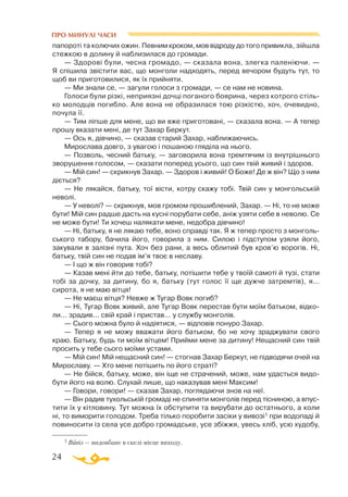 24
папороті та колючих ожин. Певним кроком, мов відроду до того привикла, зійшла
стежкою в долину й наблизилася до громади.
— Здорові були, чесна громадо, — сказала вона, злегка паленіючи. —
Я спішила звістити вас, що монголи надходять, перед вечором будуть тут, то
щоб ви приготовилися, як їх прийняти.
— Ми знали се, — загули голоси з громади, — се нам не новина.
Голоси були різкі, неприязні дочці поганого боярина, через котрого стіль­
ко молодців погибло. Але вона не образилася тою різкістю, хоч, очевидно,
почула її.
— Тим ліпше для мене, що ви вже приготовані, — сказала вона. — А тепер
прошу вказати мені, де тут Захар Беркут.
— Ось я, дівчино, — сказав старий Захар, наближаючись.
Мирослава довго, з увагою і пошаною гляділа на нього.
— Позволь, чесний батьку, — заговорила вона тремтячим із внутрішнього
зворушення голосом, — сказати поперед усього, що син твій живий і здоров.
— Мій син! — скрикнув Захар. — Здоров і живий! О Боже! Де ж він? Що з ним
діється?
— Не лякайся, батьку, тої вісти, котру скажу тобі. Твій син у монгольській
неволі.
— У неволі? — скрикнув, мов громом прошиблений, Захар. — Ні, то не може
бути! Мій син радше дасть на кусні порубати себе, аніж узяти себе в неволю. Се
не може бути! Ти хочеш налякати мене, недобра дівчино!
— Ні, батьку, я не лякаю тебе, воно справді так. Я ж тепер просто з монголь­
ського табору, бачила його, говорила з ним. Силою і підступом узяли його,
закували в залізні пута. Хоч без рани, а весь облитий був кров’ю ворогів. Ні,
батьку, твій син не подав ім’я твоє в неславу.
— І що ж він говорив тобі?
— Казав мені йти до тебе, батьку, потішити тебе у твоїй самоті й тузі, стати
тобі за дочку, за дитину, бо я, батьку (тут голос її ще дужче затремтів), я...
сирота, я не маю вітця!
— Не маєш вітця? Невже ж Тугар Вовк погиб?
— Ні, Тугар Вовк живий, але Тугар Вовк перестав бути моїм батьком, відко­
ли... зрадив... свій край і пристав... у службу монголів.
— Сього можна було й надіятися, — відповів понуро Захар.
— Тепер я не можу вважати його батьком, бо не хочу зраджувати свого
краю. Батьку, будь ти моїм вітцем! Прийми мене за дитину! Нещасний син твій
просить у тебе сього моїми устами.
— Мій син! Мій нещасний син! — стогнав Захар Беркут, не підводячи очей на
Мирославу. — Хто мене потішить по його страті?
— Не бійся, батьку, може, він іще не страчений, може, нам удасться видо­
бути його на волю. Слухай лише, що наказував мені Максим!
— Говори, говори! — сказав Захар, поглядаючи знов на неї.
— Він радив тухольській громаді не спиняти монголів перед тісниною, а впус­
тити їх у кітловину. Тут можна їх обступити та вирубати до остатнього, а коли
ні, то виморити голодом. Треба тілько поробити засіки у вивозі1 при водопаді й
повиносити із села усе добро громадське, усе збіжжя, увесь хліб, усю худобу,
1 Вивіз — видовбане в скелі місце виходу.
ПРО МИНУЛІ ЧАСИ
 
