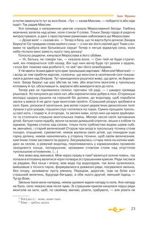 25
а потім замкнути їх тут зо всіх боків. «Тут, — казав Максим, — побідите їх або ніде
інде!» Так радив Максим.
Уся громада з напруженою увагою слухала Мирославиної бесіди. Глибока
мовчанка залягла над усіми, коли стихли її слова. Тільки Захар гордо й радісно
випростувався, а далі з простертими раменами наблизився до Ми­­рослави.
— Доню моя! — сказав він. — Тепер я бачу, що ти варта бути дочкою Захара
Беркута! Се правдиві слова мойого сина — з них віє його смілий дух! Тими сло­
вами ти здобула моє батьківське серце! Тепер я легше віджалую сина, коли
небо післало мені замість нього таку доньку!
Голосно ридаючи, кинулася Мирослава в його обійми.
— Ні, батьку, не говори так, — сказала вона. — Син твій не буде страче­
ний, він повернеться тобі назад. Він іще нині вечір буде тут разом з ордою,
і коли Бог поможе нам розбити її, то чей1 ми і його освободимо.
У тій хвилі в тіснині дався чути крик тухольських вартових: «Монголи! Монголи!» —
­і вслід за тим прибігли вартові, голосячи, що монголи в незліченній силі показа­
лися в долині над Опором. Тут приходилося рішатися живо, що діяти, як борони­
тися. Захар Беркут ще раз обстав за тим, аби впустити монголів у тухольську
кітловину й тут, обскочивши їх, вирізати або виморити всіх до ноги.
Тепер уже не піднімалися голоси, противні тій раді, — і швидко громада
рішилася. Усі кинулися до своїх хат, аби хоронити своє добро в ліси. Сторонські
молодці щодуху рушили на горішній бік долини, до водопаду, щоб поробити
засіки у вивозі й не дати туди монголам пройти. Страшний розрух зробився в
селі. Крик, розкази й запитання, рик волів і скрип дерев’яних двоколісних теліг
лунали з усіх усюдів, глушили слух і котилися по горах. Сумно прощали тухоль­
ці свої хати, і подвір’я, й огороди, та засіяні ниви, котрі нині ще мала зруйнува­
ти та столочити страшна монгольська повінь. Матері несли своїх заплаканих
дітей, батьки гнали худобу, везли на возах домашній спряток, мішки з хлібом та
одежею. Курява стояла над селом; тільки потік сріблистою водою шумів собі,
як звичайно, і старий величезний Сторож при вході в тухольську тіснину стояв
понуро, опущений, сумовитий, немов жаліючи своїх дітей, що покидали оцю
гарну долину, немов нахиляючись у сторону тіснини, щоб своїм величезним,
кам’яним тілом заставити їм дорогу. Засумувалась і стара липа на копнім май­
дані за селом, а ревучий водопад, переливаючись у кармазинових променях
заходового сонця, непорушним, кровавим стовпом стояв над опустілою
тухольською кітловиною. (...)
Але живо вид змінився. Мов через прірву в тамі2 валиться осіння повінь, так
почали в кітловину валитися чорні почвари зі страшенним криком. Ряди тислися
за рядами, без кінця і впину; мов вода під водопадом, так вони зупинялися,
вийшовши з тісного гирла, формувалися в довжезні ряди, посувалися звільна,
без опору, заливаючи пусту рівнину. Передом, дорогою, їхав на білім коні
страшний велетень, Бурундабегадир, а обік нього другий, менший їздець —
Тугар Вовк.
Звільна їхали вони наперед, немов щохвилі ждали нападу із села. Але нападу
не було, село лежало мов після чуми. Зі страшним криком кинулися перші ряди
монголів на хати, щоб, по свойому звичаю, різати, грабувати, — але різати не
1 Чей (діал.) — може, можетаки.
2 Тама — гребля, загата.
Іван Франко
 