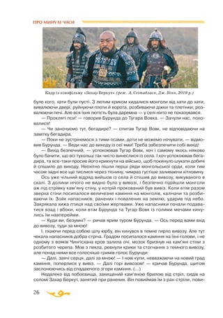 26
ПРО МИНУЛІ ЧАСИ
було кого, хати були пусті. З лютим криком кидалися монголи від хати до хати,
вивалюючи двері, руйнуючи плоти й ворота, розбиваючи діжки та плетінки, роз­
валюючи печі. Але вся їхня лютість була даремна — у селі ніхто не показувався.
— Прокляті пси! — говорив Бурунда до Тугара Вовка. — Зачули нас, похо­
валися!
— Чи заночуємо тут, бегадире? — спитав Тугар Вовк, не відповідаючи на
замітку бегадира.
— Поки не зустрінемося з тими псами, доти не можемо ночувати, — відмо­
вив Бурунда. — Веди нас до виходу із сеї ями! Треба забезпечити собі вихід!
— Вихід безпечний, — успокоював Тугар Вовк, хоч і самому якось ніяково
було бачити, що всі тухольці так чисто винеслися із села. І хоч успокоював бега­
дира, та всетаки просив його крикнути на військо, щоб покинуло шукати добичі
й спішило до виходу. Неохітно пішли перші ряди монгольської орди, коли тим
часом задні все ще тислися через тіснину, чимраз густіше заливаючи кітловину.
Ось уже чільний відряд вийшов із села й спішив до вивозу, викуваного в
скалі. З долини нічого не видно було у вивозі, і безпечно підійшли монголи
аж під стрімку кам’яну стіну, у котрій прокований був вивіз. Коли втім разом
зверха стіни посипалося величезне каміння на монголів, калічачи та розби­
ваючи їх. Зойк напасників, ранених і повалених на землю, ударив під небо.
Закрякала хижа птиця над своїми жертвами. Уже напасники почали подава­
тися взад і вбоки, коли втім Бурунда та Тугар Вовк із голими мечами кину­
лись їм навперейми.
— Куди ви, безумні? — ричав ярим туром Бурунда. — Ось перед вами вхід
до вивозу, туди за мною!
І, пхаючи перед собою цілу юрбу, він кинувся в темне гирло вивозу. Але тут
чекала напасників добра стріча. Градом посипалося каміння на їхні голови, і не
одному з вояків Чингісхана кров залила очі, мозок бризнув на кам’яні стіни з
розбитого черепа. Мов з пекла, ревнули крики та стогнання з темного вивозу,
але понад ними все голосніше гримів голос Бурунди:
— Далі, заячі серця, далі за мною! — І нові купи, невважаючи на новий град
каміння, поперлися у вивіз. — Далі горі вивозом! — кричав Бурунда, щитом
заслонюючись від спадаючого згори каміння. (...)
Недалеко від побоєвища, захищений кам’яною брилою від стріл, сидів на
соломі Захар Беркут, занятий при ранених. Він повиймав їм з ран стріли, пови­
Кадр із кінофільму «Захар Беркут» (реж. А. Сеітаблаєв, Дж. Вінн, 2019 р.)
 
