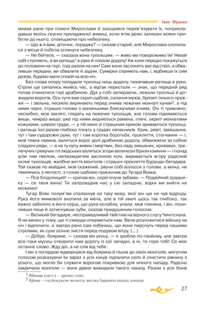 27
Іван Франко
мивав рани при помочі Мирослави й заходився перев’язувати їх, поприкла­
давши якоїсь скусно приладженої живиці, коли втім деякі залякані вояки при­
бігли до нього, сповіщаючи про небезпеку.
— Що ж я вам, діточки, пораджу? — сказав старий, але Мирослава схопила­
ся з місця й побігла оглянути небезпеку.
— Не бійтеся, — сказала вона тухольцям, — живо ми поворожимо їм! Нехай
собі стріляють, а ви ратища1 в руки й плазом додолу! Аж коли передні покажуться
до половини на горі, тоді разом на них! Самі вони заслонять вас від стріл, а обва­
ливши передніх, ви обвалите й задніх. Сумерки сприяють нам, і, відбивши їх сим
разом, будемо мати спокій на всю ніч.
Без слова опору попадали тухольці ниць додолу, похапавши ратища в руки.
Стріли ще сипались якийсь час, а відтак перестали — знак, що передній ряд
почав спинатися горі драбиною. Дух у собі запираючи, лежали тухольці й до­­
жидали ворогів. Ось чути вже скрип щаблів, сапання мужів, брязкіт їхнього оруж­
жя — і звільна, несміло виринають перед очима лежачих мохнаті кучми2, а під
ними чорні, страшні голови з маленькими блискучими очима. Очі ті тривожно,
несхибно, мов закляті, глядять на лежачих тухольців, але голови піднімаються
вище, чимраз вище; уже під ними видніються рамена, плечі, окриті мохнатими
кожухами, широкі груди, — у тій хвилі зі страшним криком зриваються тухольці,
і ратища їхні разом глибоко тонуть у грудях напасників. Крик, ревіт, замішання,
тут і там судорожні рухи, тут і там коротка боротьба, прокляття, стогнання — і,
мов тяжка лавина, валиться ворог долі драбиною додолу, обвалюючи за собою
слідуючі ряди, — а на ту купу живих і мертвих, без ладу змішаних, кровавих, тре­
печучих і ревучих тіл людських валяться згори величезні брили каміння — і понад
усім тим пеклом, напівзакритим заслоною ночі, виривається вгору радісний
оклик тухольців, жалібне виття монголів і страшні прокляття Бурундибегадира.
Той скакав по майдані, мов скажений, рвучи собі волосся з голови, а вкінці, не
тямлячись з лютості, з голою шаблею прискочив до Тугара Вовка.
— Псе блідолиций! — кричав він, скрегочучи зубами. — Подвійний зрадни­
ку — се твоя вина! Ти запровадив нас у сю западню, відки ми вийти не
можемо!
Тугар Вовк полум’ям спалахнув на таку мову, якої він ще не чув відроду.
Рука його мимоволі вхопила за меча, але в тій хвилі щось так глибоко, так
важко заболіло в його серці, що рука ослабла, упала, мов глиняна, і він, похи­
ливши лице й затиснувши зуби, сказав придушеним голосом:
— Великий бегадире, несправедливий твій гнів на вірного слугу Чингісхана.
Я не винен у тому, що ті смерди опираються нам. Вели розложитися війську на
ніч і відпочити, а завтра рано сам побачиш, що вони пирснуть перед нашими
стрілами, як сухе осіннє листя перед подувом вітру. (...)
— Добре, боярине, — сказав він укінці, — я зроблю потвойому, але завтра
всетаки мусиш отворити нам дорогу із сеї западні, а ні, то горе тобі! Се моє
останнє слово. Жду діл, а не слів від тебе.
І він з погордою відвернувся від боярина й пішов до своїх монголів, могутнім
голосом розказуючи їм зараз з усіх кінців підпалити село й очистити рівнину з
усього, що могло би служити ворогові покривкою для нічного нападу. Радісно
закричали монголи — вони давно вижидали такого наказу. Разом з усіх боків
1 Ратище (заст.) — древко, спис.
2 Кучма — скуйовджене волосся; висока бараняча шапка; копиця.
 