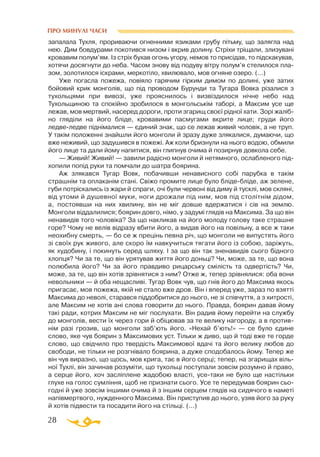 28
ПРО МИНУЛІ ЧАСИ
запалала Тухля, прориваючи огненними язиками грубу пітьму, що залягла над
нею. Дим бовдурами покотився низом і вкрив долину. Стріхи тріщали, злизувані
кровавим полум’ям. Із стріх бухав огонь угору, немов то присідав, то підскакував,
хотячи досягнути до неба. Часом знову від подуву вітру полум’я стелилося пла­
зом, золотилося іскрами, меркотіло, хвилювало, мов огняне озеро. (...)
Уже погасла пожежа, повіяло гарячим гірким димом по долині, уже затих
бойовий крик монголів, що під проводом Бурунди та Тугара Вовка різалися з
тухольцями при вивозі, уже прояснилось і визвіздилося нічне небо над
Тухольщиною та спокійно зробилося в монгольськім таборі, а Максим усе ще
лежав, мов мертвий, насеред дороги, проти згарищ своєї рідної хати. Зорі жаліб­
но гляділи на його бліде, кровавими пасмугами вкрите лице; груди його
ледвеледве піднімалися — єдиний знак, що се лежав живий чоловік, а не труп.
У такім положенні знайшли його монголи й зразу дуже злякалися, думаючи, що
вже неживий, що задушився в пожежі. Аж коли бризнули на нього водою, обмили
його лице та дали йому напитися, він глипнув очима й позирнув довкола себе.
— Живий! Живий! — завили радісно монголи й нетямного, ослабленого під­
хопили попід руки та помчали до шатра боярина.
Аж злякався Тугар Вовк, побачивши ненависного собі парубка в такім
страшнім та оплаканім стані. Свіжо промите лице було блідебліде, аж зелене,
губи потріскались із жари й спраги, очі були червоні від диму й тусклі, мов скляні,
від утоми й душевної муки, ноги дрожали під ним, мов під столітнім дідом,
а, постоявши на них хвилину, він не міг довше вдержатися і сів на землю.
Монголи віддалилися; боярин довго, німо, у задумі глядів на Максима. За що він
ненавидів того чоловіка? За що накликав на його молоду голову таке страшне
горе? Чому не велів відразу вбити його, а видав його на повільну, а все ж таки
неохибну смерть, — бо се ж прецінь певна річ, що монголи не випустять його
зі своїх рук живого, але скоро їм навкучиться тягати його із собою, заріжуть,
як худобину, і покинуть серед шляху. І за що він так зненавидів сього бідного
хлопця? Чи за те, що він урятував життя його доньці? Чи, може, за те, що вона
полюбила його? Чи за його правдиво рицарську смілість та одвертість? Чи,
може, за те, що він хотів зрівнятися з ним? Отже ж, тепер зрівнялися: оба вони
невольники — й оба нещасливі. Тугар Вовк чув, що гнів його до Максима якось
пригасає, мов пожежа, якій не стало вже дров. Він і вперед уже, зараз по взятті
Максима до неволі, старався піддобритися до нього, не зі співчуття, а з хитрості,
але Максим не хотів ані слова говорити до нього. Правда, боярин давав йому
такі ради, котрих Максим не міг послухати. Він радив йому перейти на службу
до монголів, вести їх через гори й обіцював за те велику нагороду, а в против-
нім разі грозив, що монголи заб’ють його. «Нехай б’ють!» — се було єдине
слово, яке чув боярин з Максимових уст. Тільки ж диво, що й тоді вже те горде
слово, що свідчило про твердість Максимової вдачі та його велику любов до
свободи, не тільки не розгнівало боярина, а дуже сподобалось йому. Тепер же
він чув виразно, що щось, мов крига, тає в його серці; тепер, на згарищах віль­
ної Тухлі, він зачинав розуміти, що тухольці поступали зовсім розумно й право,
а серце його, хоч засліплене жадобою власті, усетаки не було ще настільки
глухе на голос сумління, щоб не признати сього. Усе те передумав боярин сьо­
годні й уже зовсім іншими очима й з іншим серцем глядів на сидячого в наметі
напівмертвого, нужденного Максима. Він приступив до нього, узяв його за руку
й хотів підвести та посадити його на стільці. (...)
 