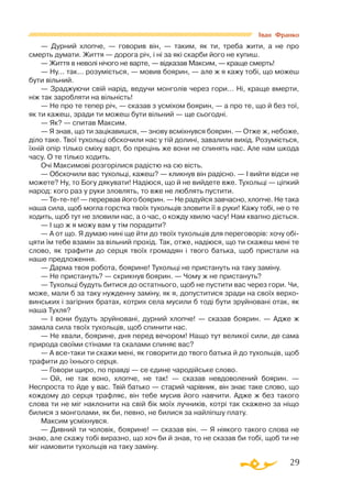 29
Іван Франко
— Дурний хлопче, — говорив він, — таким, як ти, треба жити, а не про
смерть думати. Життя — дорога річ, і ні за які скарби його не купиш.
— Життя в неволі нічого не варте, — відказав Максим, — краще смерть!
— Ну... так... розуміється, — мовив боярин, — але ж я кажу тобі, що можеш
бути вільний.
— Зраджуючи свій нарід, ведучи монголів через гори... Ні, краще вмерти,
ніж так заробляти на вільність!
— Не про те тепер річ, — сказав з усміхом боярин, — а про те, що й без тої,
як ти кажеш, зради ти можеш бути вільний — ще сьогодні.
— Як? — спитав Максим.
— Я знав, що ти зацікавишся, — знову всміхнувся боярин. — Отже ж, небоже,
діло таке. Твої тухольці обскочили нас у тій долині, завалили вихід. Розуміється,
їхній опір тілько сміху варт, бо прецінь же вони не спинять нас. Але нам шкода
часу. О те тілько ходить.
Очі Максимові розгорілися радістю на сю вість.
— Обскочили вас тухольці, кажеш? — кликнув він радісно. — І вийти відси не
можете? Ну, то Богу дякувати! Надіюся, що й не вийдете вже. Тухольці — ціпкий
народ: кого раз у руки зловлять, то вже не люблять пустити.
— Тетете! — перервав його боярин. — Не радуйся завчасно, хлопче. Не така
наша сила, щоб могла горстка твоїх тухольців зловити її в руки! Кажу тобі, не о те
ходить, щоб тут не зловили нас, а о час, о кожду хвилю часу! Нам квапно діється.
— І що ж я можу вам у тім порадити?
— А от що. Я думаю нині ще йти до твоїх тухольців для переговорів: хочу обі­
цяти їм тебе взамін за вільний прохід. Так, отже, надіюся, що ти скажеш мені те
слово, як трафити до серця твоїх громадян і твого батька, щоб пристали на
наше предложення.
— Дарма твоя робота, боярине! Тухольці не пристануть на таку заміну.
— Не пристануть? — скрикнув боярин. — Чому ж не пристануть?
— Тухольці будуть битися до остатнього, щоб не пустити вас через гори. Чи,
може, мали б за таку нужденну заміну, як я, допуститися зради на своїх верхо­
винських і загірних братах, котрих села мусили б тоді бути зруйновані отак, як
наша Тухля?
— І вони будуть зруйновані, дурний хлопче! — сказав боярин. — Адже ж
замала сила твоїх тухольців, щоб спинити нас.
— Не хвали, боярине, дня перед вечором! Нащо тут великої сили, де сама
природа своїми стінами та скалами спиняє вас?
— А всетаки ти скажи мені, як говорити до твого батька й до тухольців, щоб
трафити до їхнього серця.
— Говори щиро, по правді — се єдине чародійське слово.
— Ой, не так воно, хлопче, не так! — сказав невдоволений боярин. —
Неспроста то йде у вас. Твій батько — старий чарівник, він знає таке слово, що
кождому до серця трафляє, він тебе мусив його навчити. Адже ж без такого
слова ти не міг наклонити на свій бік моїх лучників, котрі так скажено за ніщо
билися з монголами, як би, певно, не билися за найліпшу плату.
Максим усміхнувся.
— Дивний ти чоловік, боярине! — сказав він. — Я ніякого такого слова не
знаю, але скажу тобі виразно, що хоч би й знав, то не сказав би тобі, щоб ти не
міг намовити тухольців на таку заміну.
 