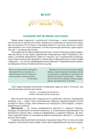 3
ВСТУП
ХУДОЖНІЙ ТВІР ЯК ЯВИЩЕ МИСТЕЦТВА
Перед вами підручник з української літератури, з яким працюватимете
протягом цього навчального року. Українську літературу як навчальний пред­
мет ви вивчали в 5 і 6 класах, опановуватимете її і до кінця навчання в школі.
Цей предмет є не тільки науковою, а й мистецькою дисципліною, адже худож­
ній твір — це явище мистецтва.
Чим відрізняється фотографія від картини, а опис історичних подій у підруч­
нику від опису тих же подій у художньому літературному творі? Передусім, зви­
чайно, способом зображення. Адже як у картині, так і в художньому літератур­
ному творі основну роль відіграють творча уява та фантазія митця, а фотографія
і підручник — це, по суті, відображення нашої дійсності. Порівняйте різне словес­
не зображення вітру й переконайтеся в цьому.
Текст вірша емоційно насичений та образний, адже це твір Л. Костенко, яка
так проникливо сказала про поезію:
			 Поезія — це завжди неповторність,
			 Якийсь безсмертний дотик до душі.
Мистецький твір має зміст (явища життя, проблеми, картини, відображені
автором, а це — сюжет, тема, проблематика, образи) і художню форму (спосіб
розкриття змісту твору, який виявляється передусім у його будові, у мовно­
виражальних засобах).
Мистецтво — це творче відображення дійсності в художніх образах.
Справді, письменники не копіюють дійсність, а, осмисливши й доповнивши її за
допомогою творчої уяви, словесно відображають у художніх образах. До речі,
саме художній образ як специфічна форма відтворення дійсності є спільним
для всіх його видів.
У давнину мистецтво було пов’язане з процесом праці. Пісні та танці тих часів
сприяли полегшенню праці людей. Потім воно ві­­до­кремилося від їхньої вироб­
Якщо не можна вітер змалювати,
прозорий вітер на ясному тлі, —
змалюй дуби, могутні і крислаті,
котрі од вітру гнуться до землі.
Л. Костенко
Відтворити на полотні рух потокуповітря
(вітер) у горизонтальному напрямку можна
за допомогою зображення нахиленої до
землі розложистої крони дуба — багато­
річного листяного дерева з міцною дере­
виною, яке може жити століттями.
 