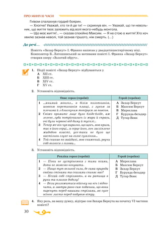 30
Гнівом спалахнув гордий боярин.
— Хлопче! Уважай, хто ти й де ти! — скрикнув він. — Уважай, що ти неволь­
ник, що життя твоє залежить від волі якогонебудь монгола.
— Що моє життя!.. — сказав спокійно Максим. — Я не стою о життя! Хто хоч
хвилю зазнав неволі, той зазнав гіршого, ніж смерть. (...)
Повість «Захар Беркут» І. Франко написав у двадцятишестирічному віці.
Композитор Б. Лятошинський за мотивами повісті І. Франка «Захар Беркут»
створив оперу «Золотий обруч».
1.	 Події повісті «Захар Беркут» відбуваються у
	
А	 ХІІ ст.
	
Б	 ХІІІ ст.
	
В	 ХІV ст.
	
Г	 ХV ст.
2.	 Установіть відповідність.
Опис героя (героїні) Герой (героїня)
1	 ...мнимий монгол… в білім полотнянім,
шовком перетиканім плащі, з луком за
плечима й з блискучим топірцем за поясом.
2	 Свіжо промите лице було блідебліде, аж
зелене, губи потріскались із жари й спраги,
очі були червоні від диму й тусклі...
3	 Тепер же він чув виразно, що щось, мов крига,
тає в його серці... а серце його, хоч засліплене
жадобою власті, усетаки не було ще
настільки глухе на голос сумління...
4	 Той скакав по майдані, мов скажений, рвучи
собі волосся з голови...
А	 Захар Беркут
Б	 Максим Беркут
В	 Мирослава
Г	 Бурундабегадир
Д	 Тугар Вовк
3.	 Установіть відповідність.
Репліка героя (героїні) Герой (героїня)
1	 — По­ки не зус­трі­не­мо­ся з ти­­ми пса­ми,
до­ти не мо­же­мо но­чу­ва­ти.
2	 — На­що тут ве­ли­кої си­ли, де са­ма при­­ро­да
сво­ї
­
ми сті­на­ми та ска­ла­ми спи­няє вас?
3	 — Не­хай со­бі стрі­ля­ють, а ви ра­ти­ща в
ру­ки та пла­зом до­до­лу!
4	 — Ве­ли роз­ло­жи­ти­ся вій­ську на ніч і від­по­
чи­ти, а зав­тра ра­но сам по­ба­чиш, що вони
пирснуть перед на­ши­ми стрілами, як сухе
осіннє листя перед подувом вітру.
А		 Мирослава
Б		 Максим Беркут
В		 Захар Беркут
Г		 Бурундабегадир
Д		 Тугар Вовк
4.	 Яку роль, на вашу думку, відіграє сон Захара Беркута на початку VI частини
повісті?
До речі…
ПРО МИНУЛІ ЧАСИ
 