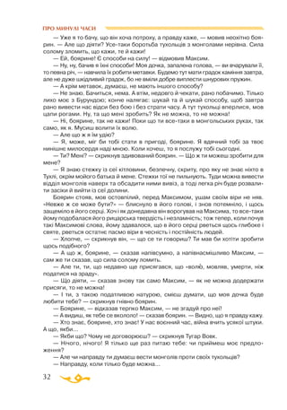 32
— Уже я то бачу, що він хоча потроху, а правду каже, — мовив неохітно боя­
рин. — Але що діяти? Усетаки боротьба тухольців з монголами нерівна. Сила
солому зломить, що кажи, те й кажи!
— Ей, боярине! Є способи на силу! — відмовив Максим.
— Ну, ну, бачив я їхні способи! Моя дочка, запалена голова, — ви вчарували її,
то певна річ, — навчила їх робити метавки. Будемо тут мати градок каміння завтра,
але не дуже шкідливий градок, бо не вміли добре виплести шнурових пружин.
— А крім метавок, думаєш, не мають іншого способу?
— Не знаю. Бачиться, нема. А втім, недовго й чекати, рано побачимо. Тілько
лихо моє з Бурундою; конче налягає: шукай та й шукай способу, щоб завтра
рано вивести нас відси без бою і без страти часу. А тут тухольці вперлися, мов
цапи рогами. Ну, та що мені зробить? Як не можна, то не можна!
— Ні, боярине, так не кажи! Поки що ти всетаки в монгольських руках, так
само, як я. Мусиш волити їх волю.
— Але що ж я їм удію?
— Я, може, міг би тобі стати в пригоді, боярине. Я вдячний тобі за твоє
нинішнє милосердя наді мною. Коли хочеш, то я послужу тобі сьогодні.
— Ти? Мені? — скрикнув здивований боярин. — Що ж ти можеш зробити для
мене?
— Я знаю стежку із сеї кітловини, безпечну, скриту, про яку не знає ніхто в
Тухлі, окрім мойого батька й мене. Стежки тої не пильнують. Туди можна вивести
відділ монголів наверх та обсадити ними вивіз, а тоді легка річ буде розвали­
ти засіки й вийти із сеї долини.
Боярин стояв, мов остовпілий, перед Максимом, ушам своїм віри не няв.
«Невже ж се може бути?» — блиснуло в його голові, і знов потемніло, і щось
защеміло в його серці. Хоч і як донедавна він ворогував на Максима, то всетаки
йому подобалася його рицарська твердість і незламність; тож тепер, коли почув
такі Максимові слова, йому здавалося, що в його серці рветься щось глибоке і
святе, рветься остатнє пасмо віри в чесність і постійність людей.
— Хлопче, — скрикнув він, — що се ти говориш? Ти мав би хотіти зробити
щось подібного?
— А що ж, боярине, — сказав напівсумно, а напівнасмішливо Максим, —
сам же ти сказав, що сила солому ломить.
— Але ти, ти, що недавно ще присягався, що «волю, мовляв, умерти, ніж
податися на зраду».
— Що діяти, — сказав знову так само Максим, — як не можна додержати
присяги, то не можна!
— І ти, з такою податливою натурою, смієш думати, що моя дочка буде
любити тебе? — скрикнув гнівно боярин.
— Боярине, — відказав терпко Максим, — не згадуй про неї!
— А видиш, як тебе се вкололо! — сказав боярин. — Видно, що я правду кажу.
— Хто знає, боярине, хто знає! У нас воєнний час, війна вчить усякої штуки.
А що, якби...
— Якби що? Чому не договорюєш? — скрикнув Тугар Вовк.
— Нічого, нічого! Я тілько ще раз питаю тебе: чи приймеш моє предло­
ження?
— Але чи направду ти думаєш вести монголів проти своїх тухольців?
— Направду, коли тілько буде можна...
ПРО МИНУЛІ ЧАСИ
 
