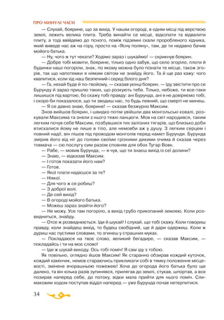 34
— Слухай, боярине, що за вихід. У нашім огороді, в однім місці під верствою
землі, лежить велика плита. Треба винайти се місце, відкопати та відвалити
плиту, а тоді ввійдемо до тісного, поміж підземні скали проробленого хідника,
який виведе нас аж на гору, просто на «Ясну поляну», там, де ти недавно бачив
мойого батька.
— Ну, чого ж тут чекати? Ходімо зараз і шукаймо! — скрикнув боярин.
— Добре тобі мовити, боярине, тілько одно забув, що село згоріло, плоти й
будинки наші погоріли, знак, по якому можна було пізнати те місце, також зго­
рів, так що напотемки я ніяким світом не знайду його. Та й ще раз кажу: чого
квапитися, коли хід наш безпечний і серед білого дня?
— Га, нехай буде й потвойому, — сказав укінці боярин. — Іду звістити про се
Бурунду й зараз пришлю таких, що розкують тебе. Тілько, небоже, ти всетаки
лишишся під вартою, бо скажу тобі правду: ані Бурунда, ані я не довіряємо тобі,
і скоро би показалося, що ти зводиш нас, то будь певний, що смерті не минеш.
— Я се давно знаю, боярине! — сказав безжурно Максим.
Знов вийшов боярин, і швидко потім увійшли два монгольські ковалі, роз­
кували Максима та зняли з нього тяжкі ланцюги. Мов на світ народився, таким
легким почув себе Максим, позбувшися тих залізних тягарів, що близько доби
втискалися йому не лише в тіло, але немовби аж у душу. З легким серцем і
повний надії, він пішов під проводом монголів перед намет Бурунди. Бурунда
змірив його від ніг до голови своїми грізними дикими очима й сказав через
товмача — сю послугу сим разом сповняв для обох Тугар Вовк.
— Рабе, — мовив Бурунда, — я чув, що ти знаєш вихід із сеї долини?
— Знаю, — відказав Максим.
— І готов показати його нам?
— Готов.
— Якої плати надієшся за те?
— Ніякої.
— Для чого ж се робиш?
— З доброї волі.
— Де сей вихід?
— В огороді мойого батька.
— Можеш зараз знайти його?
— Не можу. Усе там погоріло, а вихід грубо прикопаний землею. Коли роз­
видниться, знайду.
— Отсе ж розвиднюється. Іди й шукай! І слухай, що тобі скажу. Коли говориш
правду, коли знайдеш вихід, то будеш свобідний, ще й дари одержиш. Коли ж
дуриш нас пустими словами, то згинеш у страшних муках.
— Покладаюся на твоє слово, великий бегадире, — сказав Максим, —
покладайсь і ти на моє слово!
— Іди ж шукай виходу. Ось тобі поміч! Я сам іду з тобою.
Як повільно, оглядно йшов Максим! Як старанно обзирав кождий куточок,
кождий камінчик, немов стараючись прикликати собі в тямку положення місце­
вості, змінене вчорашньою пожежею! Хоча до огорода його батька було ще
далеко, та він кілька разів зупинявся, прилягав до землі, стукав, шпортав, а все
позирав наперед себе, до потоку, відки мала прийти для нього поміч. Сли­
маковим ходом поступав відділ наперед — уже Бурунда почав нетерпитися.
ПРО МИНУЛІ ЧАСИ
 