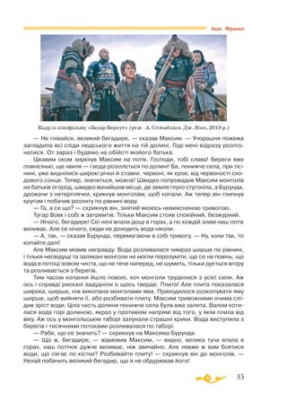 35
— Не гнівайся, великий бегадире, — сказав Максим. — Учорашня пожежа
загладила всі сліди людського життя на тій долині. Годі мені відразу розпіз­
натися. От зараз і будемо на обійсті мойого батька.
Цікавим оком зиркнув Максим на потік. Господи, тобі слава! Береги вже
повнісінькі, ще хвиля — і вода розіллється по долині! Ба, понижче села, при тіс­
нині, уже виднілися широкі річки й ставки, червоні, як кров, від червоності схо­
дового сонця. Тепер, значиться, можна! Швидко попровадив Максим монголів
на батьків огород, швидко винайшов місце, де земля глухо стугоніла, а Бурунда,
дрожачи з нетерплячки, крикнув монголам, щоб копали. Аж тепер він глипнув
кругом і побачив розлиту по рівнині воду.
— Га, а се що? — скрикнув він, знятий якоюсь невиясненою тривогою.
Тугар Вовк і собі ж затремтів. Тільки Максим стояв спокійний, безжурний.
— Нічого, бегадире! Сеї ночі впали дощі в горах, а по кождій зливі наш потік
виливає. Але се нічого, сюди не доходить вода ніколи.
— А, так, — сказав Бурунда, перемагаючи в собі тривогу. — Ну, коли так, то
копайте далі!
Але Максим мовив неправду. Вода розливалася чимраз ширше по рівнині,
і тільки несвідущі та залякані монголи не могли порозуміти, що се не повінь, що
вода в потоці зовсім чиста, що не тече наперед, не шумить, тільки дується вгору
та розливається з берегів.
Тим часом копання йшло поволі, хоч монголи трудилися з усієї сили. Аж
ось і справді рискалі задудніли о щось тверде. Плита! Але плита показалася
широка, ширша, ніж викопана монголами яма. Приходилося розкопувати яму
ширше, щоб вийняти її, або розбивати плиту. Максим тривожними очима слі­
див зріст води. Ціла часть долини понижче села була вже залита. Валом коти­
лася вода горі долиною, якраз у противнім напрямі від того, у якім плила від
віку. Аж ось у монгольськім таборі залунали страшні крики. Вода виступила з
берегів і тисячними потоками розливалася по таборі.
— Рабе, що се значить? — скрикнув на Максима Бурунда.
— Що ж, бегадире, — відмовив Максим, — видно, велика туча впала в
горах, наш потічок дужче виливає, ніж звичайно. Але невже ж вам боятися
води, що сягає по кістки? Розбивайте плиту! — скрикнув він до монголів. —
Нехай побачить великий бегадир, що я не обдурював його!
Кадр із кінофільму «Захар Беркут» (реж. А. Сеітаблаєв, Дж. Вінн, 2019 р.)
Іван Франко
 