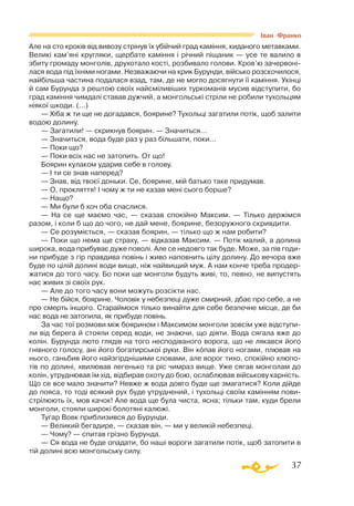 37
Але на сто кроків від вивозу стрінув їх убійчий град каміння, киданого метавками.
Великі кам’яні кругляки, щербате каміння і річний піщаник — усе те валило в
збиту громаду монголів, друхотало кості, розбивало голови. Кров’ю зачервоні­
лася вода під їхніми ногами. Незважаючи на крик Бурунди, військо розскочилося,
найбільша частина подалася взад, там, де не могло досягнути її каміння. Укінці
й сам Бурунда з рештою своїх найсміливіших туркоманів мусив відступити, бо
град каміння чимдалі ставав дужчий, а монгольські стріли не робили тухольцям
ніякої шкоди. (...)
— Хіба ж ти ще не догадався, боярине? Тухольці загатили потік, щоб залити
водою долину.
— Загатили! — скрикнув боярин. — Значиться...
— Значиться, вода буде раз у раз більшати, поки...
— Поки що?
— Поки всіх нас не затопить. От що!
Боярин кулаком ударив себе в голову.
— І ти се знав наперед?
— Знав, від твоєї доньки. Се, боярине, мій батько таке придумав.
— О, прокляття! І чому ж ти не казав мені сього борше?
— Нащо?
— Ми були б хоч оба спаслися.
— На се ще маємо час, — сказав спокійно Максим. — Тілько держімся
разом, і коли б що до чого, не дай мене, боярине, безоружного скривдити.
— Се розуміється, — сказав боярин, — тілько що ж нам робити?
— Поки що нема ще страху, — відказав Максим. — Потік малий, а долина
широка, вода прибуває дуже поволі. Але се недовго так буде. Може, за пів годи­
ни прибуде з гір правдива повінь і живо наповнить цілу долину. До вечора вже
буде по цілій долині води вище, ніж найвищий муж. А нам конче треба продер­
жатися до того часу. Бо поки ще монголи будуть живі, то, певно, не випустять
нас живих зі своїх рук.
— Але до того часу вони можуть розсікти нас.
— Не бійся, боярине. Чоловік у небезпеці дуже смирний, дбає про себе, а не
про смерть іншого. Стараймося тілько винайти для себе безпечне місце, де би
нас вода не затопила, як прибуде повінь.
За час тої розмови між боярином і Максимом монголи зовсім уже відступи­
ли від берега й стояли серед води, не знаючи, що діяти. Вода сягала вже до
колін. Бурунда люто глядів на того несподіваного ворога, що не лякався його
гнівного голосу, ані його богатирської руки. Він копав його ногами, плював на
нього, ганьбив його найзгірднішими словами, але ворог тихо, спокійно хлюпо­
тів по долині, хвилював легенько та ріс чимраз вище. Уже сягав монголам до
колін, утруднював їм хід, відбирав охоту до бою, ослаблював військову карність.
Що се все мало значити? Невже ж вода довго буде ще змагатися? Коли дійде
до пояса, то тоді всякий рух буде утруднений, і тухольці своїм камінням пови­
стрілюють їх, мов качок! Але вода ще була чиста, ясна; тільки там, куди брели
монголи, стояли широкі болотяні калюжі.
Тугар Вовк приблизився до Бурунди.
— Великий бегадире, — сказав він, — ми у великій небезпеці.
— Чому? — спитав грізно Бурунда.
— Ся вода не буде опадати, бо наші вороги загатили потік, щоб затопити в
тій долині всю монгольську силу.
Іван Франко
 