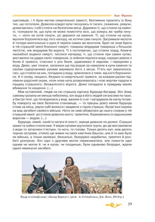 39
щасливців, і ті були метою смертельної зависті, безтямних проклять із боку
тих, що потопали. Довкола кождої купи тиснулись їх тисячі, скажених, ревучи,
домагаючись і собі стояти на безпечнім місці. Даремно ті, що стояли на камін­
ні, толкували їм, що купа не може помістити всіх, що комусь же треба гину­
ти,  — ніхто не хотів гинути, усі дерлися на каміння. Ті, що стояли на купах,
мусили боронитися від того напору, не хотячи самі гинути. Загримали молоти
й топори монгольські о руки й черепи самих же монголів. Брат не знав брата
в тій страшній хвилі близької смерті; товариш мордував товариша з більшою
лютістю, ніж мордував би ворога. Ті з потопаючих, що стояли ззаду, ближче
неохибної водяної смерті, тислися наперед; ті, що стояли при самих купах,
виставлені на удари своїх товаришів, із зойком перлися взад; середні ревіли з
болю й тривоги, стиснені з усіх боків, удавлювані й задніми, і передніми у
воду. Деякі, уже тонучи, хапалися ще під водою за навалене в купи каміння та
своїми судорожними рухами виривали його з місця. П’ять куп завалилося,
і всі, що стояли на них, попадали у воду, зрівнялися з тими, від кого боронили­
ся. А ті знову, нещасні, безумні із смертельної тривоги, за кождим разом під­
німали радісний окрик, коли нова купа розвалювалась і нові жертви падали в
пащеку страшного, безжалісного ворога. Деякі попадали в правдиву манію
вбивання та нищення. (...)
Мов остовпілий, глядів на сю страшну картину Бурундабегадир. Хоч йому
самому грозила не менша небезпека, хоч вода в його людей сягала вже по пахи,
а бистрі течії, що потворилися у воді, валили їх з ніг і нагадували їм наглу потре­
бу повороту на своє безпечне становище, — то прецінь довгу хвилю Бурунда
стояв на місці, рвучи собі волосся і видаючи з горла страшні, беззв’язні окрики
на вид загибелі свойого війська. Ніхто не смів обізватися до нього словом у тій
страшній хвилі: усі стояли довкола нього, тремтячи, борикаючись із надсильним
ворогом — водою. (...)
Бурунда, німий, синій із натуги й злості, зирнув довкола по долині. Страшні
крики та зойки стихли вже. У вирах купами крутилися трупи, деде виставляючи
з води то затиснені п’ястуки, то ноги, то голови. Тільки десять куп, мов десять
чорних островів, стояло ще живих на своїх кам’яних баштах, але й то вже було
не військо, а тільки залякані, безсильні, безоружні недобитки, тремтячі й роз­
биті розпукою. Хоч одні з другими могли перекликатися, але помогти одні
одним не могли й, чи в купах, чи поодинцю, були однаково безрадні, ждали
одної неминучої загибелі.
Іван Франко
Кадр із кінофільму «Захар Беркут» (реж. А. Сеітаблаєв, Дж. Вінн, 2019 р.)
 