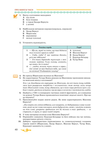 40
1.	 Вихід з котловини знаходився
	
А	 під лісом
	
Б	 біля тіснини
	
В	 у городі Захара Беркута
	
Г	 у долині
2.	 Найбільшою метавкою керував (керувала, керували)
	 А	 Захар Беркут
	
Б	 Мирослава
	
В	 верховинці
	
Г	 молоді тухольці
3.	 Установіть відповідність.
Репліка героїв Герої
1		 — Що ви, мужі чи коти, що так бої­те­ся
тих кількох крапель води?
2		 —  Сюди, сюди! У нас каміння до­сить,
усіх вас обділимо!
3		 —  Усетаки боротьба тухольців з мон­
голами нерівна. Сила солому зло­мить,
що кажи, те й кажи!
4		 — ...видно, велика туча впала в го­рах…
Але невже ж вам боятися води, що сягає
по кістки? Роз­би­вайте плиту!
А	 тухольці
Б	 Максим Беркут
В	 Захар Беркут
Г	 Бурундабегадир
Д	 Тугар Вовк
4.	 Як прихід Мирослави вплинув на Максима?
5.	 Як характеризує Тугара Вовка реакція на Максимову пропозицію виказа­
ти монголам вихід з котловини?
	
Хоч і як донедавна він ворогував на Максима, то всетаки йому подоба-
лася його рицарська твердість і незламність; тож тепер, коли почув
такі Максимові слова, йому здавалося, що в його серці рветься щось гли-
боке і святе, рветься остатнє пасмо віри в чесність і постійність людей.
6.	 Знайдіть у VIII і в попередніх частинах повісті фрагменти, де в поведінці
чи думках Тугара Вовка проявляються позитивні людські якості. Про що
це свідчить?
7.	 Прокоментуйте подані нижче рядки. Як вони характеризують Максима
Беркута?
	
...На смерть він готов віддавна, але вмирати, не додержавши слова чолові-
кові, який на те слово поклався, якого будучність, може, і життя лежать
на тім слові, умирати зрадником хоч би тільки в очах зрадника, — се
страшно, се мука, се гірше самої смерті.
8.	 У чому насправді полягав план Максима Беркута?
9.	 Порівняйте поведінку Бурундибегадира та його війська під час потопу,
використавши цитати з тексту.
10.	 Доберіть характеристики (прикметники та словосполучення) головним
героям повісті (Мирослава, Захар Беркут, Максим Беркут, Тугар Вовк,
Бурунда) і запишіть їх у зошит.
ПРО МИНУЛІ ЧАСИ
 