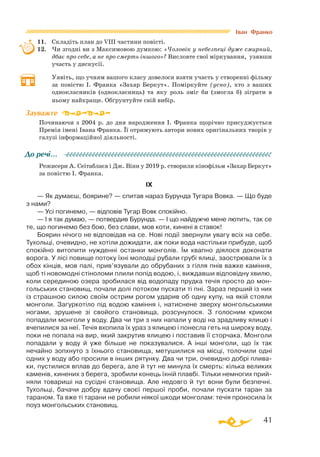 41
11.	 Складіть план до VIII частини повісті.
12.	 Чи згодні ви з Максимовою думкою: «Чоловік у небезпеці дуже смирний,
дбає про себе, а не про смерть іншого»? Висловте свої міркування, узявши
участь у дискусії.
	 Уявіть, що учням вашого класу довелося взяти участь у створенні фільму
за повістю І. Франка «Захар Беркут». Поміркуйте (усно), хто з ваших
однокласників (однокласниць) та яку роль зміг би (змогла б) зіграти в
ньому найкраще. Обґрунтуйте свій вибір.
Починаючи з 2004 р. до дня народження І. Франка щорічно присуджується
Премія імені Івана Франка. Її отримують автори нових оригінальних творів у
галузі інформаційної діяльності.
Режисери А. Сеітаблаєв і Дж. Вінн у 2019 р. створили кінофільм «Захар Беркут»
за повістю І. Франка.
IХ
— Як думаєш, боярине? — спитав нараз Бурунда Тугара Вовка. — Що буде
з нами?
— Усі погинемо, — відповів Тугар Вовк спокійно.
— І я так думаю, — потвердив Бурунда. — І що найдужче мене лютить, так се
те, що погинемо без бою, без слави, мов коти, кинені в ставок!
Боярин нічого не відповідав на се. Нові події звернули увагу всіх на себе.
Тухольці, очевидно, не хотіли дожидати, аж поки вода настільки прибуде, щоб
спокійно витопити нужденні останки монголів. Їм квапно діялося доконати
ворога. У лісі повище потоку їхні молодці рубали грубі ялиці, заострювали їх з
обох кінців, мов палі, прив’язували до обрубаних з гілля пнів важке каміння,
щоб ті новомодні стіноломи плили попід водою, і, виждавши відповідну хвилю,
коли серединою озера зробилася від водопаду прудка течія просто до мон­
гольських становищ, почали долі потоком пускати ті пні. Зараз перший із них
із страшною силою своїм острим рогом ударив об одну купу, на якій стояли
монголи. Загуркотіло під водою каміння і, натиснене зверху монгольськими
ногами, зрушене зі свойого становища, розсунулося. З голосним криком
попадали монголи у воду. Два чи три з них напали у воді на зрадливу ялицю і
вчепилися за неї. Течія вхопила їх ураз з ялицею і понесла геть на широку воду,
поки не попала на вир, який закрутив ялицею і поставив її сторчака. Монголи
попадали у воду й уже більше не показувалися. А інші монголи, що їх так
нечайно зопхнуто з їхнього становища, метушилися на місці, толочили одні
одних у воду або просили в інших рятунку. Два чи три, очевидно добрі плива­
ки, пустилися вплав до берега, але й тут не минула їх смерть: кілька великих
каменів, кинених з берега, зробили конець їхній плавбі. Тільки немногих прий­
няли товариші на сусідні становища. Але недовго й тут вони були безпечні.
Тухольці, бачачи добру вдачу своєї першої проби, почали пускати таран за
тараном. Та вже ті тарани не робили ніякої шкоди монголам: течія проносила їх
поуз монгольських становищ.
Зауважте
До речі…
Іван Франко
 