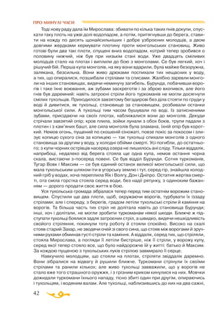 42
Тоді нову раду дала їм Мирослава: збивати по кілька таких пнів докупи, спус­
кати таку плоть на ужві долі водопадом, а потім, притягнувши до берега, стави­
ти на кожду по десять щонайсильніших і добре узброєних молодців, а двом
довгими жердками кермувати плотину проти монгольських становищ. Живо
готові були два такі плоти, спущені вниз водопадом, котрий тепер зробився о
половину нижчий, ніж був при низькім стані води. Уже двадцять сміливих
молодців стало на плотах і виплили до бою з монголами. Се був легкий, хоч і
рішучий бій. Перша купа монголів, на яку вони вдарили, була майже безоружна,
залякана, безсильна. Вони живо дрюками поспихали тих нещасних у воду,
а тих, що опиралися, позшибали стрілами та списами. Жалібно заревли монго­
ли на інших становищах, видячи неминучу загибель. Бурунда, побачивши воро­
гів і таке їхнє воювання, аж зубами заскреготів і за зброю вхопився, але його
гнів був даремний: навіть затроєні стріли його туркоманів не могли досягнути
смілих тухольців. Приходилося завзятому бегадирові без діла стояти по груди у
воді й дивитися, як тухольці, становище за становищем, розбивали останки
монгольської сили. А тухольці тим часом бушували по воді. Із затисненими
зубами, присідаючи на своїх плотах, наближалися вони до монголів. Декуди
стрічали завзятий опір; кров плила, зойки лунали з обох боків, трупи падали з
плотин і з кам’яних башт, але сила монголів була зламана, їхній опір був корот­
кий. Немов огонь, пущений по скошеній сіножаті, повзе покіс за покосом і зли­
зує копицю сухого сіна за копицею — так тухольці спихали монголів з одного
становища за другим у воду, у холодні обійми смерті. Усі погибли, до остатньо­
го; з купи чорних острівців насеред озера не лишилось ані сліду. Тільки віддалік,
наприбоці, недалеко від берега стояла ще одна купа, немов остання чорна
скала, вистаючи зпосеред повені. Се був відділ Бурунди. Сотня туркоманів,
Тугар Вовк і Максим — се був єдиний останок великої монгольської сили, що
мала тухольським шляхом іти в угорську землю і тут, серед гір, знайшла холод­
ний гріб у водах, хоча переплила Яїк і Волгу, Дон і Дніпро. Остатня жертва смер­
ті, ота сміла горстка стояла серед води, без надії рятунку, з одиноким бажан­
ням — дорого продати своє життя в бою.
Уся тухольська громада зібралася тепер перед тим остатнім ворожим стано­
вищем. Спустили ще два плоти, щоб, окружаючи ворогів, турбувати їх іззаду
стрілами; але і спереду, з берегів, градом летіли тухольські стріли й каміння на
ворогів. Та більша часть тих стріл не долітала навіть до становища Бурунди;
інші, хоч і долітали, не могли зробити туркоманам ніякої шкоди. Ближче ж під­
ступати тухольці боялися задля затроєних стріл, а швидко, видячи нешкідливість
свойого стріляння, покинули тоту роботу й стояли спокійно. Високо на скалі
стояв старий Захар, не зводячи очей зі свого сина, що стояв між ворогами й зруч­
ними рухами обминав густі стріли та каміння. А віддалік, серед тих, що стріляли,
стояла Мирослава, а погляди її летіли бистріше, ніж її стріли, у ворожу купу,
серед якої тепер стояло все, що було найдорожче їй у житті: батько й Максим.
За кождою пущеною з тухольських луків стрілою завмирало її серце.
Навкучило молодцям, що стояли на плотах, стріляти звіддалік даремно.
Вони зібралися на відвагу й рушили ближче. Туркомани стрінули їх своїми
стрілами та ранили кількох; але живо тухольці завважили, що у ворогів не
стало вже того страшного оружжя, і з грізним криком кинулися на них. Мовчки
дожидали туркомани їхнього нападу, тісно збиті один при другім, опираючись
і тухольцям, і водяним валам. Але тухольці, наблизившись до них на два сажні,
ПРО МИНУЛІ ЧАСИ
 
