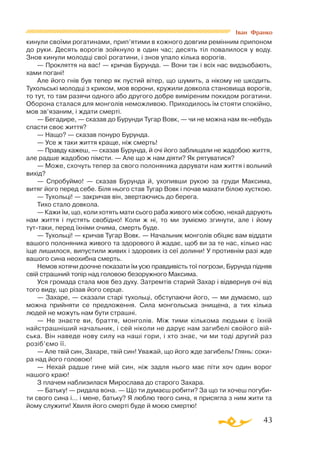 43
кинули своїми рогатинами, прип’ятими в кожного довгим ремінним припоном
до руки. Десять ворогів зойкнуло в один час; десять тіл повалилося у воду.
Знов кинули молодці свої рогатини, і знов упало кілька ворогів.
— Прокляття на вас! — кричав Бурунда. — Вони так і всіх нас видзьобають,
хами погані!
Але його гнів був тепер як пустий вітер, що шумить, а нікому не шкодить.
Тухольські молодці з криком, мов ворони, кружили довкола становища ворогів,
то тут, то там разячи одного або другого добре виміреним покидом рогатини.
Оборона сталася для монголів неможливою. Приходилось їм стояти спокійно,
мов зв’язаним, і ждати смерті.
— Бегадире, — сказав до Бурунди Тугар Вовк, — чи не можна нам якнебудь
спасти своє життя?
— Нащо? — сказав понуро Бурунда.
— Усе ж таки життя краще, ніж смерть!
— Правду кажеш, — сказав Бурунда, й очі його заблищали не жадобою життя,
але радше жадобою пімсти. — Але що ж нам діяти? Як рятуватися?
— Може, схочуть тепер за свого полоняника дарувати нам життя і вольний
вихід?
— Спробуймо! — сказав Бурунда й, ухопивши рукою за груди Максима,
витяг його перед себе. Біля нього став Тугар Вовк і почав махати білою хусткою.
— Тухольці! — закричав він, звертаючись до берега.
Тихо стало довкола.
— Кажи їм, що, коли хотять мати сього раба живого між собою, нехай дарують
нам життя і пустять свобідно! Коли ж ні, то ми зуміємо згинути, але і йому
туттаки, перед їхніми очима, смерть буде.
— Тухольці! — кричав Тугар Вовк. — Начальник монголів обіцяє вам віддати
вашого полоняника живого та здорового й жадає, щоб ви за те нас, кілько нас
іще лишилося, випустили живих і здорових із сеї долини! У противнім разі жде
вашого сина неохибна смерть.
Немов хотячи доочне показати їм усю правдивість тої погрози, Бурунда підняв
свій страшний топір над головою безоружного Максима.
Уся громада стала мов без духу. Затремтів старий Захар і відвернув очі від
того виду, що різав його серце.
— Захаре, — сказали старі тухольці, обступаючи його, — ми думаємо, що
можна прийняти се предложення. Сила монгольська знищена, а тих кілька
людей не можуть нам бути страшні.
— Не знаєте ви, браття, монголів. Між тими кількома людьми є їхній
найстрашніший начальник, і сей ніколи не дарує нам загибелі свойого вій­
ська. Він наведе нову силу на наші гори, і хто знає, чи ми тоді другий раз
розіб’ємо її.
— Але твій син, Захаре, твій син! Уважай, що його жде загибель! Глянь: соки­
ра над його головою!
— Нехай радше гине мій син, ніж задля нього має піти хоч один ворог
нашого краю!
З плачем наблизилася Мирослава до старого Захара.
— Батьку! — ридала вона. — Що ти думаєш робити? За що ти хочеш погуби­
ти свого сина і... і мене, батьку? Я люблю твого сина, я присягла з ним жити та
йому служити! Хвиля його смерті буде й моєю смертю!
Іван Франко
 
