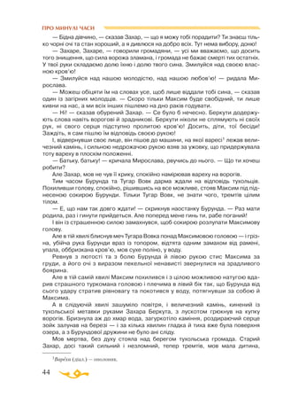 44
ПРО МИНУЛІ ЧАСИ
— Бідна дівчино, — сказав Захар, — що я можу тобі порадити? Ти знаєш тіль­
ко чорні очі та стан хороший, а я дивлюся на добро всіх. Тут нема вибору, доню!
— Захаре, Захаре, — говорили громадяни, — усі ми вважаємо, що досить
того знищення, що сила ворожа зламана, і громада не бажає смерті тих остатніх.
У твої руки складаємо долю їхню і долю твого сина. Змилуйся над своєю влас­
ною кров’ю!
— Змилуйся над нашою молодістю, над нашою любов’ю! — ридала Ми­­
рослава.
— Можеш обіцяти їм на словах усе, щоб лише віддали тобі сина, — сказав
один із загірних молодців. — Скоро тільки Максим буде свобідний, ти лише
кивни на нас, а ми всіх інших пішлемо на дно раків годувати.
— Ні! — сказав обурений Захар. — Се було б нечесно. Беркути додержу­
ють слова навіть ворогові й зрадникові. Беркути ніколи не сплямують ні своїх
рук, ні свого серця підступно пролитою кров’ю! Досить, діти, тої бесіди!
Заждіть, я сам пішлю їм відповідь своєю рукою!
І, відвернувши своє лице, він пішов до машини, на якої варесі1 лежав вели­
чезний камінь, і сильною недрожачою рукою взяв за ужовку, що придержувала
тоту вареху в плоскім положенні.
— Батьку, батьку! — кричала Мирослава, рвучись до нього. — Що ти хочеш
робити?
Але Захар, мов не чув її крику, спокійно намірював вареху на ворогів.
Тим часом Бурунда та Тугар Вовк дарма ждали на відповідь тухольців.
Похиливши голову, спокійно, рішившись на все можливе, стояв Максим під під­
несеною сокирою Бурунди. Тільки Тугар Вовк, не знати чого, тремтів цілим
тілом.
— Е, що нам так довго ждати! — скрикнув наостанку Бурунда. — Раз мати
родила, раз і гинути прийдеться. Але поперед мене гинь ти, рабе поганий!
І він із страшенною силою замахнувся, щоб сокирою розлупати Максимову
голову.
Але в тій хвилі блиснув меч Тугара Вовка понад Максимовою головою — і гріз­
на, убійча рука Бурунди враз із топором, відтята одним замахом від рамені,
упала, оббризкана кров’ю, мов сухе поліно, у воду.
Ревнув з лютості та з болю Бурунда й лівою рукою стис Максима за
груди, а його очі з виразом пекельної ненависті звернулися на зрадливого
боярина.
Але в тій самій хвилі Максим похилився і з цілою можливою натугою вда­
рив страшного туркомана головою і плечима в лівий бік так, що Бурунда від
сього удару стратив рівновагу та покотився у воду, потягнувши за собою й
Максима.
А в слідуючій хвилі зашуміло повітря, і величезний камінь, кинений із
тухольської метавки руками Захара Беркута, з лускотом грюкнув на купку
ворогів. Бризнула аж до хмар вода, загуркотіло каміння, роздираючий серце
зойк залунав на березі — і за кілька хвилин гладка й тиха вже була поверхня
озера, а з Бурундової дружини не було ані сліду.
Мов мертва, без духу стояла над берегом тухольська громада. Старий
Захар, досі такий сильний і незломний, тепер тремтів, мов мала дитина,
1Вареха (діал.) — ополоник.
 