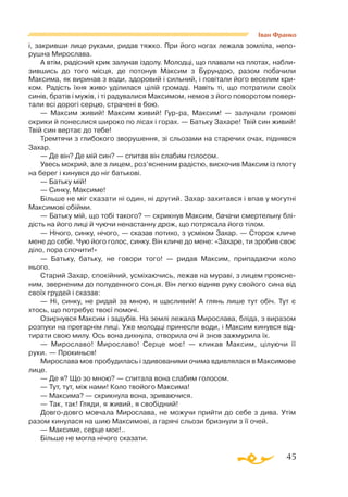 45
Іван Франко
і, закривши лице руками, ридав тяжко. При його ногах лежала зомліла, непо­
рушна Мирослава.
А втім, радісний крик залунав іздолу. Молодці, що плавали на плотах, набли­
зившись до того місця, де потонув Максим з Бурундою, разом побачили
Максима, як виринав з води, здоровий і сильний, і повітали його веселим кри­
ком. Радість їхня живо уділилася цілій громаді. Навіть ті, що потратили своїх
синів, братів і мужів, і ті радувалися Максимом, немов з його поворотом повер­
тали всі дорогі серцю, страчені в бою.
— Максим живий! Максим живий! Гур-ра, Максим! — залунали громові
окрики й понеслися широко по лісах і горах. — Батьку Захаре! Твій син живий!
Твій син вертає до тебе!
Тремтячи з глибокого зворушення, зі сльозами на старечих очах, піднявся
Захар.
— Де він? Де мій син? — спитав він слабим голосом.
Увесь мокрий, але з лицем, роз’ясненим радістю, вискочив Максим із плоту
на берег і кинувся до ніг батькові.
— Батьку мій!
— Синку, Максиме!
Більше не міг сказати ні один, ні другий. Захар захитався і впав у могутні
Максимові обійми.
— Батьку мій, що тобі такого? — скрикнув Максим, бачачи смертельну блі­
дість на його лиці й чуючи ненастанну дрож, що потрясала його тілом.
— Нічого, синку, нічого, — сказав потихо, з усміхом Захар. — Сторож кличе
мене до себе. Чую його голос, синку. Він кличе до мене: «Захаре, ти зробив своє
діло, пора спочити!»
— Батьку, батьку, не говори того! — ридав Максим, припадаючи коло
нього.
Старий Захар, спокійний, усміхаючись, лежав на мураві, з лицем проясне­
ним, зверненим до полуденного сонця. Він легко відняв руку свойого сина від
своїх грудей і сказав:
— Ні, синку, не ридай за мною, я щасливий! А глянь лише тут обіч. Тут є
хтось, що потребує твоєї помочі.
Озирнувся Максим і задубів. На землі лежала Мирослава, бліда, з виразом
розпуки на прегарнім лиці. Уже молодці принесли води, і Максим кинувся від­
тирати свою милу. Ось вона дихнула, отворила очі й знов зажмурила їх.
— Мирославо! Мирославо! Серце моє! — кликав Максим, цілуючи її
руки. — Прокинься!
Мирослава мов пробудилась і здивованими очима вдивлялася в Максимове
лице.
— Де я? Що зо мною? — спитала вона слабим голосом.
— Тут, тут, між нами! Коло твойого Максима!
— Максима? — скрикнула вона, зриваючися.
— Так, так! Гляди, я живий, я свобідний!
Довгодовго мовчала Мирослава, не можучи прийти до себе з дива. Утім
разом кинулася на шию Максимові, а гарячі сльози бризнули з її очей.
— Максиме, серце моє!..
Більше не могла нічого сказати.
 