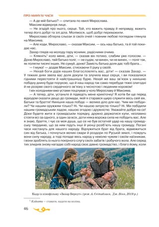 46
— А де мій батько? — спитала по хвилі Мирослава.
Максим відвернув лице.
— Не згадуй про нього, серце. Той, хто важить правду й неправду, важить
тепер його добрі та злі діла. Молімося, щоб добрі переважили.
Мирослава обтерла сльози зі своїх очей і повним любові поглядом глянула
на Максима.
— Але ходи, Мирославо, — сказав Максим, — ось наш батько, та й той поки­
дає нас.
Захар глядів на молоду пару ясними, радісними очима.
— Клякніть1 коло мене, діти, — сказав він потихо, слабим уже голосом. —
Доню Мирославо, твій батько поліг, — не судім, чи винен, чи не винен, — поліг так,
як полягли тисячі інших. Не сумуй, доню! Замість батька доля дає тобі брата...
— І мужа! — додав Максим, стискаючи її руку у своїй.
— Нехай боги дідів наших благословлять вас, діти! — сказав Захар. —
У тяжких днях звела вас доля докупи та злучила ваші серця, і ви показалися
гідними перестояти й найстрашнішу бурю. Нехай же ваш зв’язок у нинішню
побідну днину буде порукою, що й наш народ так само перебуде тяжкі злигодні
й не розірве свого сердечного зв’язку з чеснотою і людяним норовом!
І він холодними вже устами поцілував у чоло Мирославу й Максима.
— А тепер, діти, устаньте й підведіть мене крихіточку! Я хотів би ще перед
відходом сказати дещо до громади, якій я старався щиро служити весь свій вік.
Батьки та браття! Нинішня наша побіда — велике діло для нас. Чим ми побіди­
ли? Чи нашим оружжям тілько? Ні. Чи нашою хитрістю тілько? Ні. Ми побідили
нашим громадським ладом, нашою згодою і дружністю. Уважайте добре на се!
Доки будете жити в громадськім порядку, дружно держатися купи, незламно
стояти всі за одного, а один за всіх, доти ніяка ворожа сила не побідить вас. Але
я знаю, браття, і чує се моя душа, що се не був остатній удар на нашу громад­
ську твердиню, що за ним підуть інші й укінці розіб’ють нашу громаду. Погані
часи настануть для нашого народу. Відчужиться брат від брата, відмежиться
син від батька, і почнуться великі свари й роздори по Руській землі, і пожруть
вони силу народу, а тоді попаде весь народ у неволю чужим і своїм наїзникам,
і вони зроблять із нього покірного слугу своїх забагів і робучого вола. Але серед
тих злиднів знову нагадає собі народ своє давнє громадство, і благо йому, коли
1 Клякати — ставати, падати на коліна.
Кадр із кінофільму «Захар Беркут» (реж. А. Сеітаблаєв, Дж. Вінн, 2019 р.)
ПРО МИНУЛІ ЧАСИ
 