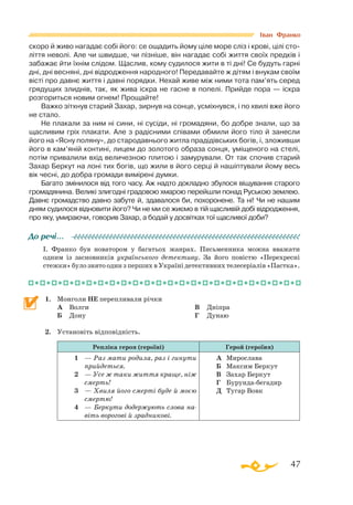 47
скоро й живо нагадає собі його: се ощадить йому ціле море сліз і крові, цілі сто­
ліття неволі. Але чи швидше, чи пізніше, він нагадає собі життя своїх предків і
забажає йти їхнім слідом. Щаслив, кому судилося жити в ті дні! Се будуть гарні
дні, дні весняні, дні відродження народного! Передавайте ж дітям і внукам своїм
вісті про давнє життя і давні порядки. Нехай живе між ними тота пам’ять серед
грядущих злиднів, так, як жива іскра не гасне в попелі. Прийде пора — іскра
розгориться новим огнем! Прощайте!
Важко зітхнув старий Захар, зирнув на сонце, усміхнувся, і по хвилі вже його
не стало.
Не плакали за ним ні сини, ні сусіди, ні громадяни, бо добре знали, що за
щасливим гріх плакати. Але з радісними співами обмили його тіло й занесли
його на «Ясну поляну», до стародавнього житла прадідівських богів, і, зложивши
його в кам’яній контині, лицем до золотого образа сонця, уміщеного на стелі,
потім привалили вхід величезною плитою і замурували. От так спочив старий
Захар Беркут на лоні тих богів, що жили в його серці й нашіптували йому весь
вік чесні, до добра громади вимірені думки.
Багато змінилося від того часу. Аж надто докладно збулося віщування старого
громадянина. Великі злигодні градовою хмарою перейшли понад Руською землею.
Давнє громадство давно забуте й, здавалося би, похоронене. Та ні! Чи не нашим
дням судилося відновити його? Чи не ми се жиємо в тій щасливій добі відродження,
про яку, умираючи, говорив Захар, а бодай у досвітках тої щасливої доби?
І. Франко був новатором у багатьох жанрах. Письменника можна вважати
одним із засновників українського детективу. За його повістю «Перехресні
стежки» було знято один з перших в Україні детективних телесеріалів «Пастка».
1.	 Монголи НЕ перепливали річки
	 А	 Волги
	 Б	 Дону
	 В	 Дніпра
	 Г	 Дунаю
2.	 Установіть відповідність.
Репліка героя (героїні) Герой (героїня)
1	 — Раз мати родила, раз і гинути
прийдеться.
2	 — Усе ж таки життя краще, ніж
смерть!
3	— Хвиля його смерті буде й моєю
смертю!
4	 — Беркути додержують сло­ва на-
віть ворогові й зрад­­никові.
А	 Мирослава
Б	 Максим Беркут
В	 Захар Беркут
Г	 Бурундабегадир
Д	 Тугар Вовк
До речі…
Іван Франко
 