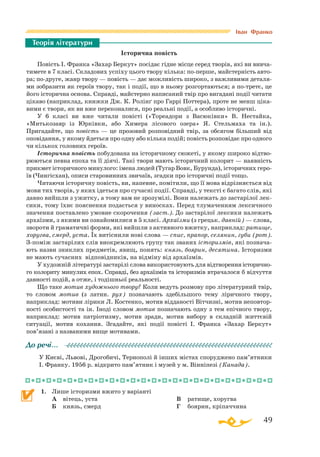 49
Історична повість
Повість І. Франка «Захар Беркут» посідає гідне місце серед творів, які ви вивча­
тимете в 7 класі. Складових успіху цього твору кілька: поперше, майстерність авто­
ра; подруге, жанр твору — повість — дає можливість широко, з важливими деталя­
ми зобразити як героїв твору, так і події, що в ньому розгортаються; а потретє, це
його історична основа. Справді, майстерно написаний твір про вигадані події читати
цікаво (наприклад, книжки Дж. К. Ролінґ про Гаррі Поттера), проте не менш ціка­
вими є твори, як ви вже переконалися, про реальні події, а особливо історичні.
У 6 класі ви вже читали повісті («Тореадори з Васюківки» В. Нестайка,
«Митькозавр із Юрківки, або Химера лісового озера» Я. Стельмаха та ін.).
Пригадайте, що повість — це прозовий розповідний твір, за обсягом більший від
оповідання, у якому йдеться про одну або кілька подій; повість розповідає про одного
чи кількох головних героїв.
Історична повість побудована на історичному сюжеті, у якому широко відтво­
рюються певна епоха та її діячі. Такі твори мають історичний колорит — наявність
прикмет історичного минулого: імена людей (Тугар Вовк, Бурунда), історичних геро­
їв (Чингісхан), описи старовинних звичаїв, згадки про історичні події тощо.
Читаючи історичну повість, ви, напевне, помітили, що її мова відрізняється від
мови тих творів, у яких ідеться про сучасні події. Справді, у тексті є багато слів, які
давно вийшли з ужитку, а тому вам не зрозумілі. Вони належать до застарілої лек­
сики, тому їхнє пояснення подається у виносках. Перед тлумаченням лексичного
значення поставлено умовне скорочення (заст.). До застарілої лексики належать
архаїзми, з якими ви ознайомилися в 5 класі. Архаїзми (з грецьк. давній) — слова,
звороти й граматичні форми, які вийшли з активного вжитку, наприклад: ратище,
хоругва, смерд, уста. Їх витіснили нові слова — спис, прапор, селянин, губи (рот).
Зпоміж застарілих слів виокремлюють групу так званих історизмів, які познача­
ють назви зниклих предметів, явищ, понять: князь, боярин, десятина. Історизми
не мають сучасних відповідників, на відміну від архаїзмів.
У художній літературі застарілі слова використовують для відтворенняісторично­
го колориту минулих епох. Справді, без архаїзмів та історизмів втрачалося б відчуття
давності подій, а отже, і тодішньої реальності.
Що таке мотив художнього твору? Коли ведуть розмову про літературний твір,
то словом мотив (з латин. рух) позначають здебільшого тему ліричного твору,
наприклад: мотиви лірики Л. Костенко, мотив відданості Вітчизні, мотив неповтор­
ності особистості та ін. Іноді словом мотив позначають одну з тем епічного твору,
наприклад: мотив патріотизму, мотив зради, мотив вибору в складній життєвій
ситуа­ції, мотив кохання. Згадайте, які події повісті І. Франка «Захар Беркут»
пов’язані з названими вище мотивами.
У Києві, Львові, Дрогобичі, Тернополі й інших містах споруджено пам’ятники
І. Франку. 1956 р. відкрито пам’ятник і музей у м. Вінніпезі (Канада).
1.	 Лише історизми вжито у варіанті
	 А	 вітець, уста
	 Б	 князь, смерд
	 В	 ратище, хоругва
	 Г	 боярин, кріпаччина
Теорія літератури
До речі…
Іван Франко
 