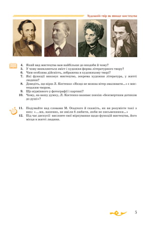 5
Художній твір як явище мистецтва
4.	 Який вид мистецтва вам найбільше до вподоби й чому?
5.	 У чому виявляються зміст і художня форма літературного твору?
6.	 Чим особлива дійсність, зображена в художньому творі?
7.	 Які функції виконує мистецтво, зокрема художня література, у житті
людини?
8.	 Доведіть, що вірш Л. Костенко «Якщо не можна вітер змалювати…» є мис­
тецьким твором.
9.	 Що відмінного у фотографії і картині?
10.	 Чому, на вашу думку, Л. Костенко називає поезію «безсмертним дотиком
до душі»?
11.	 Подумайте над словами М. Осадчого й скажіть, як ви розумієте такі з
них: «...ми, напевно, не вміли б любити, якби не письменники…»
12.	 Під час дискусії висловте свої міркування щодо функцій мистецтва, його
місця в житті людини.
 