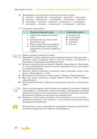 50
ПРО МИНУЛІ ЧАСИ
2.	 Традиційною є послідовність сюжетних елементів у рядку
	
А	 зав’язка — розвиток дії — кульмінація — розв’язка — експозиція
	
Б	 зав’язка — розвиток дії — кульмінація — експозиція — розв’язка
	
В	 експозиція — зав’язка — розв’язка — розвиток дії — кульмінація
	
Г	 експозиція — зав’язка — розвиток дії — кульмінація — розв’язка
3.	 Установіть відповідність.
Частина художнього твору Сюжетний елемент
1	 зображення першого зіткнення
героїв
2	 розповідь про час, місце подій,
про дійових осіб
3	 місце, де розв’язується конфлікт
4	 момент найвищого піднесення,
напруження, розвитку конфлікту
у творі
А	 розвиток дії
Б	 кульмінація
В	 експозиція
Г	 розв’язка
Д	 зав’язка
	
4.	 Назвіть жанрові особливості повісті.
5.	 Пригадайте з уроків української мови особливості кожного типу мовлення —
розповіді, опису й роздуму. Який із них має будову, що збігається із
сюжетними елементами літературного твору?
6.	 Визначте сюжетні елементи повісті І. Франка «Захар Беркут». Не забувай­
те, що кульмінаційних моментів у повісті може бути кілька, проте один з
них найнапруженіший.
7.	 Визначте, якому сюжетному елементові повісті відповідає кадр із кіно­
фільму «Захар Беркут» (с. 46).
8.	 Які історичні події взято за основу повісті І. Франка «Захар Беркут»?
9.	 Що таке мотив художнього твору? Назвіть мотиви повісті І. Франка
«Захар Беркут».
10.	 Що в історичній повісті І. Франка, на вашу думку, реальне, а що вигадане,
уявне?
11.	 Уявіть, що вам довелося писати музику до кінофільму за повістю І. Франка
«Захар Беркут». Поміркуйте, який за настроєм і темпоритмом музичний
супровід ви написали б до визначених у завданні 6 сюжетних елементів.
Які музичні інструменти при цьому ви б використали?
12.	 Знайдіть у тексті повісті застарілі слова й випишіть їх у дві колонки —
архаїзми й історизми. Усно поясніть, у чому полягає різниця між власне
архаїзмами й історизмами.
	
Об’єднавшись у групи, підготуйтеся до виразного читання за ролями най­­­
цікавіших уривків повісті І. Франка «Захар Беркут».
	 	 	 	
      
 
