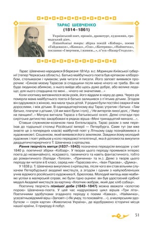 51
Тарас Шевченко народився 9 березня 1814 р. в с. Моринцях Київської губер-
нії (тепер Черкаська область). Батько майбутнього поета був кріпакомхліборо­
бом, стельмахом і чумаком; умів читати й писати. Його заповіт виявився про­
рочим: «Синові моєму Тарасові зі спадщини після мене нічого не треба. Він не
буде людиною абиякою, з нього вийде або щось дуже добре, або велике леда­
що; для нього спадщина по мені… нічого не значитиме…»
Коли хлопчику виповнилося вісім років, його віддали в науку до дяка. Через рік
померла мама майбутнього поета й батько залишився з п’ятьма дітьми. Згодом
він одружився з жінкою, яка мала трьох дітей. У родині були постійні сварки й між
дорослими, і між дітьми. В одинадцятирічному віці Тарас утратив і батька: «Там
батько, плачучи з дітьми / (А ми малі були і голі), / Не витерпів лихої долі, / Умер
на панщині!..» Мачуха вигнала Тараса з батьківської оселі. Деякі спогади про
сирітське дитинство закарбовані в рядках вірша «Мені тринадцятий минало...».
Ставши служникомкозачком пана Енгельгардта, Тарас разом з ним пере-
їхав до тодішньої столиці Російської імперії — Петербурга. Саме тут (ви вже
знаєте це з попередніх класів) майбутній поет у Літньому саду познайомився з
художником І. Сошенком, який виявився його земляком. Завдяки йому молодий
художник і поет увійшов у коло передової інтелігенції, яка й допомогла викупити
двадцятичотирирічного Т. Шевченка з кріпацтва.
Рання творчість митця (1837–1843) позначена передусім виходом у світ
1840 р. поетичної збірки «Кобзар». У творах цього періоду проявився інтерес
поета до незвичайного, яскравого, таємничого та навіть фантастичного, тобто
до романтичного (балади «Тополя», «Причинна» та ін.). Деякі з творів цього
періоду ви читали в 6 класі, серед них «Тарасова ніч», «Іван Підкова», «Думка».
У 1838 р. Т. Шевченка викуплено з кріпацтва, після чого він став вільним слу­
хачем Петербурзької академії мистецтв, а згодом і одним з найулюбленіших
учнів відомого російського художника К. Брюллова. Молодий митець мав неаби­
які успіхи в малярській справі, які були гідно оцінені: він був удостоєний срібної
медалі Академії мистецтв за картину «Хлопчикжебрак, який дає хліб собаці».
Поетичну творчість пізнішої доби (1843–1847) можна вважати «золотою
порою» Шевченкапоета. У цей час надруковано цикл віршів «Три літа».
Поетичними здобутками згаданого періоду є поеми «Кавказ», «Наймичка»,
усесвітньовідомий вірш «Заповіт» («Як умру, то поховайте…»), а малярським здо­
бутком — серія картин «Живописна Україна», де відображено історичні місця
нашої країни, її природу й побут.
Український поет, прозаїк, драматург, художник, гро­
мадський діяч.
Найвідоміші твори: збірка поезій «Кобзар», поеми
«Гайдамаки»,«Кавказ»,«Сон»,«Катерина»,«Наймичка»,
послання «І мертвим, і живим…», п’єса «Назар Стодоля».
ТАРАС ШЕВЧЕНКО
(1814–1861)
 