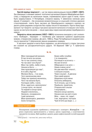 52
ПРО МИНУЛІ ЧАСИ
Третій період творчості — це так звана невольницька поезія (1847–1857).
За співпрацю з членами таємної політичної організації (КирилоМефодіївське брат­
ство), а перед­усім за написання творів, спрямованих проти царя й панів, поета
було заарештовано. У Петербурзі, очікуючи вироку, Т. Шевченко написав цикл
віршів «У казематі». «За сочинение возмутительных и в высшей степени дерзких
стихотворений» поета було заслано до Оренбурзького окремого корпусу на
десять років рядовим солдатом без права писати й малювати. Проте йому вда­
валося і тут творити: за перші три роки заслання написано сто віршів і сім поем,
однак за наступні сім років — лише один вірш через жахливі умови перебування в
неволі.
Творчість після заслання (1857–1861) позначена виходом у світ оновле­
ного «Кобзаря», «Букваря» — посібника для навчання грамоти українською
мовою, створенням гравюр. До речі, 1860 р. Рада Петербурзької академії мис­
тецтв присвоїла Т. Шевченкові звання академікагравера.
У засланні здоров’я поета було підірвано: на автопортреті у сорок три роки
він схожий на шістдесятилітнього дідуся. 10 березня 1861 р. Т. Шевченко
помер.
N. N.
Ме­ні три­над­ця­тий ми­на­ло.
Я пас яг­ня­та за се­лом.
Чи то так со­неч­ко сі­я
­
ло,
Чи так ме­ні чо­го бу­ло?
Ме­ні так лю­бо, лю­бо ста­ло,
Не­на­че в Бо­га .....
Уже прок­ли­ка­ли до паю1,
А я со­бі у бур’яні
Мо­лю­ся Бо­гу... І не знаю,
Чо­го ма­лень­ко­му ме­ні
Той­ді так при­яз­но мо­ли­лось,
Чо­го так ве­се­ло бу­ло.
Гос­под­нє не­бо, і се­ло,
Яг­ня, зда­єть­ся, ве­се­ли­лось!
І сон­це грі­ло, не пек­ло!
Та не­дов­го сон­це грі­ло,
Не­дов­го мо­ли­лось...
За­пек­ло, по­чер­во­ні­ло
І рай за­па­ли­ло.
Мов про­ки­нув­ся, див­лю­ся:
Се­ло по­чор­ні­ло,
Бо­же не­бо го­лу­беє
І те по­мар­ні­ло.
Пог­ля­нув я на яг­ня­та —
Не мої яг­ня­та!
Обер­нув­ся я на ха­ти —
Не­ма в ме­не ха­ти!
Не дав ме­ні Бог ні­чо­го!..
І хли­ну­ли сльо­зи,
Тяж­кі сльо­зи!.. А дів­чи­на
При са­мій до­ро­зі
Не­да­ле­ко ко­ло ме­не
Плос­кінь ви­би­ра­ла,
Та й по­чу­ла, що я пла­чу.
Прий­шла, при­ві­та­ла,
Ути­ра­ла мої сльо­зи
І по­ці­лу­ва­ла...
Не­на­че сон­це за­сі­я
­
ло,
Не­на­че все на сві­ті ста­ло
Моє... ла­ни, гаї, са­ди!..
І ми, жар­ту­ю
­
чи, пог­на­ли
Чу­жі яг­ня­та до во­ди. (...)
Поширеним художнім прийомом у літературі є контраст. Контраст — це
різко окреслена протилежність у чомусь: рисах характеру, у властивостях
предметів чи явищ. Цей прийом з давніхдавен зафіксований в усній народній
Запам’ятайте!
′
1 Пай (рідко) — частина їжі, дана комунебудь.
 