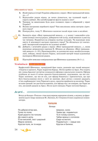 54
ПРО МИНУЛІ ЧАСИ
6.	 Який період в історії України зображено у вірші «Мені тринадцятий мина­
ло...»?
7.	 Відшукайте рядки вірша, де читач дізнається, що головний герой —
сиротанаймит. Які автобіографічні факти наявні в них?
8.	 Типовою чи винятковою була доля головного героя в зображеній у вірші
Україні?
9.	 Якими настроями перейнято вірш? Чим викликана зміна настрою лірич­
ного героя?
10.	 Поміркуйте, чому Т. Шевченко написав такий вірш саме в засланні.
11.	 Запишіть вірш «Мені тринадцятий минало...» у зошит і замалюйте олів­
цями (поверх тексту) рядки, добираючи той колір, який виникає в уяві під
час читання. Подивіться на утворену палітру кольорів. Чи відповідає вона
змісту й мінливості настрою ліричного героя? Чи збігаються тут поетич­
ний і малярський контрасти як художні засоби?
12.	 Доберіть і зачитайте рядки з вірша «Мені тринадцятий минало...», яким
відповідає репродукція картини К. Штанко до збірника «Мені тринадця­
тий минало» (c. 53). Прокоментуйте, за допомогою яких засобів (кольори,
лінії, пейзаж, емоції малого Тараса, загальний настрій тощо) художниця
відтворила Шевченкові рядки.
	
Підготуйте невелике повідомлення про Шевченкахудожника (до 1 с.).
Варфоломій Шевченко, троюрідний брат поета, розповів про такий випадок:
«Сидячи в кріпості, Тарас відростив бороду. Потім прибув за Арал. Раз ходить
він понад Аралом і зустрічає козацького офіцера з уральських козаків. Офіцер
підійшов до нього й почав просити благословення, подумавши, що він піп.
Тарас запевняє, що він не піп, але офіцер божиться і присягається, що про
його благословення ніхто у світі не знатиме. Далі дістав з кишені двадцять
п’ять карбованців і тиче Тарасові в руку, просячи прийняти на молитви. Тарас
не взяв грошей і не дав благословення, але офіцер так і не повірив, що Тарас не
піп, засланий урядом за Арал. Після цього випадку Тарас поголив бороду».
Вступ до балади «Тополя» став популярною народною піснею, а музику до фраг­
ментів цього твору написали М. Лисенко, К. Стеценко й інші українські компо­
зитори.
ТОПОЛЯ
Балада
По діброві вітер виє,
Гуляє по полю,
Край дороги гне тополю
До самого долу.
Стан високий, лист широкий
Марне зеленіє.
Кругом поле, як те море
Широке, синіє.
Чумак іде, подивиться
Та й голову схилить,
Чабан вранці з сопілкою
Сяде на могилі,
Подивиться — серце ниє:
Кругом ні билини.
Усміхніться
До речі…
 