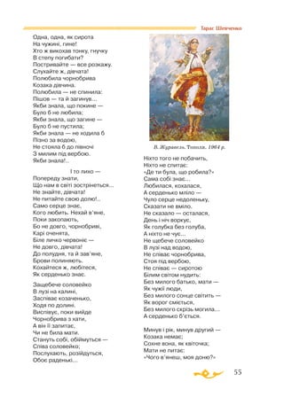 55
Тарас Шевченко
Одна, одна, як сирота
На чужині, гине!
Хто ж викохав тонку, гнучку
В степу погибати?
Постривайте — все розкажу.
Слухайте ж, дівчата!
Полюбила чорнобрива
Козака дівчина.
Полюбила — не спинила:
Пішов — та й загинув...
Якби знала, що покине —
Було б не любила;
Якби знала, що загине —
Було б не пустила;
Якби знала — не ходила б
Пізно за водою,
Не стояла б до півночі
З милим під вербою.
Якби знала!..
		 І то лихо —
Попереду знати,
Що нам в світі зострінеться...
Не знайте, дівчата!
Не питайте свою долю!..
Само серце знає,
Кого любить. Нехай в’яне,
Поки закопають,
Бо не довго, чорнобриві,
Карі оченята,
Біле личко червоніє —
Не довго, дівчата!
До полудня, та й зав’яне,
Брови полиняють.
Кохайтеся ж, любітеся,
Як серденько знає.
Защебече соловейко
В лузі на калині,
Заспіває козаченько,
Ходя по долині.
Виспівує, поки вийде
Чорнобрива з хати,
А він її запитає,
Чи не била мати.
Стануть собі, обіймуться —
Співа соловейко;
Послухають, розійдуться,
Обоє раденькі...
Ніхто того не побачить,
Ніхто не спитає:
«Де ти була, що робила?»
Сама собі знає...
Любилася, кохалася,
А серденько мліло —
Чуло серце недоленьку,
Сказати не вміло.
Не сказало — осталася,
День і ніч воркує,
Як голубка без голуба,
А ніхто не чує...
Не щебече соловейко
В лузі над водою,
Не співає чорнобрива,
Стоя під вербою,
Не співає — сиротою
Білим світом нудить:
Без милого батько, мати —
Як чужії люди,
Без милого сонце світить —
Як ворог сміється,
Без милого скрізь могила...
А серденько б’ється.
Минув і рік, минув другий —
Козака немає;
Сохне вона, як квіточка;
Мати не питає:
«Чого в’янеш, моя доню?»
В. Журавель. Тополя. 1964 р.
 