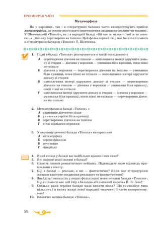58
ПРО МИНУЛІ ЧАСИ
Метаморфоза
Як у народних, так і в літературних баладах часто використовують прийом
метаморфози, за основу якого взято перетворення людини на рослину чи тварину.
У Шевченковій «Тополі», як і в народній баладі «Ой чиє ж то жито, чиї ж то поко­
си...», дівчину перетворено на тополю. Цей фольклорний твір має багато спільного
з літературною баладою «Тополя» Т. Шевченка.
1.	 Події в баладі «Тополя» розгортаються в такій послідовності
А		перетворення дівчини на тополю — наполягання матері одружити донь­
ку зі старим — дівчина у ворожки — умивання біля криниці, поки півні
не співали
Б	
	
дівчина у ворожки — перетворення дівчини на тополю — умивання
біля криниці, поки півні не співали — наполягання матері одружити
доньку зі старим
В		наполягання матері одружити доньку зі старим — перетворення
дівчини на тополю — дівчина у ворожки — умивання біля криниці,
поки півні не співали
Г		наполягання матері одружити доньку зі старим — дівчина у ворожки —
умивання біля криниці, поки півні не співали — перетворення дівчи­
ни на тополю
2.	 Метаморфозою в баладі «Тополя» є
А	 уживання дівчиною зілля
Б	 умивання героїні біля криниці
В	 перетворення дівчини на тополю
Г	 нічні відвідини ворожки
3.	 У першому реченні балади «Тополя» використано
А	 метаморфозу
Б	 персоніфікацію
В	 речитатив
Г	 гіперболу
4.	 Який епізод у баладі вас найбільше вразив і чим саме?
5.	 Які казкові події наявні в баладі?
6.	 Назвіть ознаки романтичного пейзажу. Підтвердьте свою відповідь при­
кладами з тексту.
7.	 Що в баладі — реальне, а що — фантастичне? Яким іще літературним
жанрам властиве поєднання реального та фантастичного?
8.	 Знайдіть і випишіть у зошит фольклорні мовні ознаки балади «Тополя».
Що спільного має цей твір з баладою «Вільшаний король» Й. В. Ґете?
9.	 Скільки разів героїня балади мала випити зілля? Що символізує така
кількість і в якому жанрі усної народної творчості її часто використову­
ють?
10.	 Визначте мотиви балади «Тополя».

 
