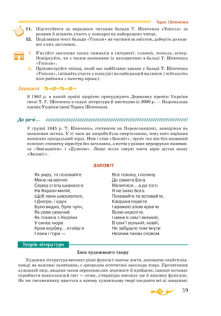 59
Тарас Шевченко
11.	 Підготуйтеся до виразного читання балади Т. Шевченка «Тополя» за
ролями й візьміть участь у конкурсі на найкращого читця.
12.	 Поділивши текст балади «Тополя» на частини за змістом, доберіть до кож­
ної з них заголовок.
1.	 З’ясуйте значення таких символів в інтернеті: соловей, тополя, ві­­тер.
Поміркуйте, чи з таким значенням їх використано в баладі Т. Шев­ченка
«Тополя».
2.	 Проілюструйте епізод, який вас найбільше вразив у баладі Т. Шевченка
«Тополя», і візьміть участь у конкурсі на найкращий малюнок (підпишіть
його рядками з тексту вірша).
З 1962 р. в нашій країні щорічно присуджують Державну премію України
імені Т. Г. Шев­ченка в галузі літератури й мистецтва (з 2000 р. — Національна
премія України імені Тараса Шевченка).
У грудні 1845 р. Т. Шевченко, гостюючи на Переяславщині, занедужав на
запалення легень. У ті часи ця хвороба була смертельною, тому поет вирішив
написати прощальний вірш. Ним і став «Заповіт», проте так він був названий
пізніше; спочатку вірш був без заголовка, а потім у різних передруках називав­
ся «Завіщанієм» і «Думкою». Лише після смерті поета вірш дістав назву
«Заповіт».
ЗАПОВІТ
Як умру, то поховайте
Мене на могилі
Серед степу широкого
На Вкраїні милій,
Щоб лани широкополі,
І Дніпро, і кручі
Було видно, було чути,
Як реве ревучий.
Як понесе з України
У синєє море
Кров ворожу... отойді я
І лани і гори —
Все покину, і полину
До самого Бога
Молитися... а до того
Я не знаю Бога.
Поховайте та вставайте,
Кайдани порвіте
І вражою злою кров’ю
Волю окропіте.
І мене в сем’ї великій,
В сем’ї вольній, новій,
Не забудьте пом’янути
Незлим тихим словом.
Ідея художнього твору
Художня література виконує різні функції: навчає жити, допомагає знайти від­
повіді на важливі запитання, є джерелом естетичної насолоди тощо. Прочитавши
художній твір, людина часом переосмислює пережите й пройдене, інакше починає
сприймати навколишній світ — отже, література виконує ще й виховну функцію.
Як же письменнику вдається в одному художньому творі поєднати всі ці завдання:
Зауважте
До речі…
Теорія літератури
 