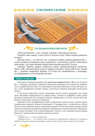6
«Пісні для України — усе: і поезія, й історія, і батьківська могила.
Покажіть мені народ, у якого було б більше пісень. Наша Україна дзвенить
піснями.
Виклад пісень... як жіночих, так і козацьких майже завжди драматичний —
ознака розвитку народного духу й діяльного, неспокійного життя, яким довго
жив народ». Ці слова належать видатному письменникові М. Гоголю.
Справді, Україна здавна славиться своєю народнопісенною творчістю.
Уявіть собі, пісенний фонд нашого народу становить понад 300 тисяч творів!
Це  — духовна скарбниця України. У 6 класі ви ознайомилися з календар-
нообрядовими та колисковими піснями.
Сьогодні ж поведемо розмову про суспільнопобутові пісні. Що ж це за пісні?
Це — козацькі, кріпацькі, чумацькі, бурлацькі, рекрутські та солдатські, наймит­
ські й заробітчанські пісні. Усі різновиди суспільнопобутових пісень об’єднує те,
що в них відображені настрої народу, викликані різними явищами суспільного
життя.
У суспільнопобутових піснях відтворено життя наших пращурів, яке через
різні обставини примушувало їх заради миру, спокою та добробуту своїх родин
покидати домівки й іти в козацькі походи, чумакувати, а то й не зі своєї волі від­
бувати солдатчину чи жити в кріпацтві.
Кріпацькі пісні відображають тяжке підневільне життя селян, протест проти
приниження людської гідності й безправ’я. У рекрутських і солдатських піснях
звучить туга за рідним краєм, домівкою і родиною. У них висловлено протест проти
панів, які насильно віддавали в рекрути1 українських хлопцівкріпаків. Бурлацькі
пісні також сповнені туги за батьківщиною і сім’єю; у них передано важку працю
бурлака2 і зневажливе ставлення хазяїна до нього:
Теорія літератури
1 Рекрут (іст.) — солдатновобранець.
2 Бурлака (заст.) — це селянин, який, тікаючи від закріпачення, наймався на тимчасові
заробітки. Бурлаки зазнавали поневірянь, терпіли голод і тяжку працю, проте були вільними.
СУСПІЛЬНО-ПОБУТОВІ ПІСНІ
З ПІСЕННИХ СКАРБІВ
 