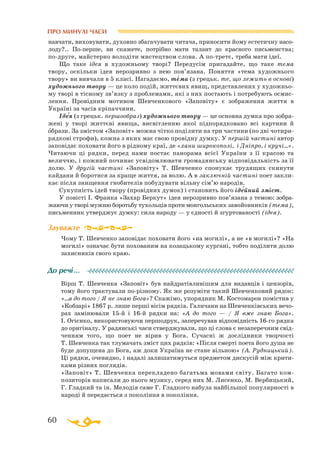 60
ПРО МИНУЛІ ЧАСИ
навчати, виховувати, духовно збагачувати читача, приносити йому естетичну насо­
лоду?.. Поперше, ви скажете, потрібно мати талант до красного письменства;
подруге, майстерно володіти мистецтвом слова. А потретє, треба мати ідеї.
Що таке ідея в художньому творі? Передусім пригадайте, що таке тема
твору, оскільки ідея нерозривно з нею пов’язана. Поняття «тема художнього
твору» ви вивчали в 5 класі. Нагадаємо, тема (з грецьк. те, що лежить в основі)
художнього твору — це коло подій, життєвих явищ, представлених у художньо­
му творі в тісному зв’язку з проблемами, які з них постають і потребують осмис­
лення. Провідним мотивом Шевченкового «Заповіту» є зображення життя в
Україні за часів кріпаччини.
Ідея (з грецьк. першообраз) художнього твору — це основна думка про зобра­
жені у творі життєві явища, висвітленню якої підпорядковано всі картини й
образи. За змістом «Заповіт» можна чітко поділити на три частини (по дві чотири­
рядкові строфи), кожна з яких має свою провідну думку. У першій частині автор
заповідає поховати його в рідному краї, де «лани широкополі, і Дніпро, і кручі…».
Читаючи ці рядки, перед нами постає панорама всієї України з її красою та
величчю, і кожний починає усвідомлювати громадянську відповідальність за її
долю. У другій частині «Заповіту» Т. Шевченко спонукає трудящих скинути
кайдани й боротися за краще життя, за волю. А в заключній частині поет закли­
кає після знищення гнобителів побудувати вільну сім’ю народів.
Сукупність ідей твору (провідних думок) і становить його ідейний зміст.
У повісті І. Франка «Захар Беркут» ідея нерозривно пов’язана з темою: зобра­
жаючи у творі мужню боротьбу тухольців проти монгольських завойовників (тема),
письменник утверджує думку: сила народу — у єдності й згуртованості (ідея).
Чому Т. Шевченко заповідає поховати його «на могилі», а не «в могилі»? «На
могилі» означає бути похованим на козацькому кургані, тобто поділити долю
захисників свого краю.
Вірш Т. Шевченка «Заповіт» був найдратівливішим для видавців і цензорів,
тому його трактували по-різному. Як же розуміти такий Шевченковий рядок:
«...а до того / Я не знаю Бога»? Скажімо, упорядник М. Костомаров помістив у
«Кобзарі» 1867 р. лише перші вісім рядків. Галичани на Шевченківських вечо­
рах замінювали 15й і 16й рядки на: «А до того — / Я вже знаю Бога».
І. Огієнко, використовуючи першодрук, заперечував відповідність 16го рядка
до оригіналу. У радянські часи стверджували, що ці слова є незаперечним свід­
ченням того, що поет не вірив у Бога. Сучасні ж дослідники творчості
Т. Шевченка так тлумачать зміст цих рядків: «Після смерті поета його душа не
буде допущена до Бога, аж доки Україна не стане вільною» (А. Рудницький).
Ці рядки, очевидно, і надалі залишатимуться предметом дискусій між крити­
ками різних поглядів.
«Заповіт» Т. Шевченка перекладено багатьма мовами світу. Багато ком­
позиторів написали до нього музику, серед них М. Лисенко, М. Вербицький,
Г. Гладкий та ін. Мелодія саме Г. Гладкого набула найбільшої популярності в
народі й передається з покоління в покоління.
′
′
Зауважте
До речі…
′
 