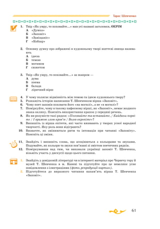 61
Тарас Шевченко
1.	 Твір «Як умру, то поховайте...» мав усі названі заголовки, ОКРІМ
	 А	 «Думка»
	 Б	 «Заповіт»
	 В	 «Завіщаніє»
	 Г	 «Кобзар»
2.	 Основну думку про зображені в художньому творі життєві явища назива­
ють
	 А	 ідеєю
	 Б	 темою
	 В	 мотивом
	 Г	 сюжетом
3.	 Твір «Як умру, то поховайте...» за жанром —
	 А	 дума
	 Б	 поема
	 В	 балада
	 Г	 ліричний вірш
4.	 У чому полягає відмінність між темою та ідеєю художнього твору?
5.	 Розкажіть історію написання Т. Шевченком вірша «Заповіт».
6.	 Чому поет заповів поховати його «на могилі», а не «в могилі»?
7.	 Поміркуйте, чому в такому пафосному вірші, як «Заповіт», немає жодного
знака оклику. Поясніть використання крапок у середині речень.
8.	 Як ви розумієте такі рядки: «Поховайте та вставайте, / Кайдани порві-
те / І вражою злою кров’ю / Волю окропіте»?
9.	 Випишіть із вірша епітети, які часто вживають у творах усної народної
творчості. Яку роль вони відіграють?
10.	 Визначте, як змінюються ритм та інтонація при читанні «Заповіту».
Поясніть ці зміни.
11.	 Знайдіть і випишіть слова, що асоціюються з кольорами та звуками.
Подумайте, як кольори та звуки пов’язані зі змістом поетичних рядків.
12.	 Поміркувавши над тим, чи виконали українці заповіт Т. Шевченка,
візьміть участь у дискусії щодо цього питання.
1.	 Знайдіть у довідковій літературі чи в інтернеті матеріал про Чернечу гору й
музей Т. Шевченка в м. Каневі та підготуйте про це невелике усне
повідомлення з ілюстраціями (фото, репродукції картин).
2.	 Підготуйтеся до виразного читання напам’ять вірша Т. Шевченка
«За­повіт».
 