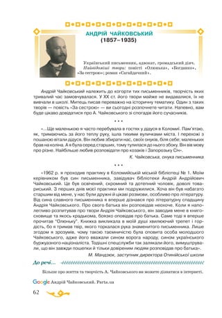 62
Андрій Чайковський належить до когорти тих письменників, творчість яких
тривалий час замовчувалася. У ХХ ст. його твори майже не видавалися, їх не
вивчали в школі. Митець писав переважно на історичну тематику. Один з таких
творів — повість «За сестрою» — ви сьогодні розпочнете читати. Напевно, вам
буде цікаво довідатися про А. Чайковського зі спогадів його сучасників.
* * *
«...Ще маленькою я часто перебувала в гостях у дідуся в Коломиї. Пам’ятаю,
як, тримаючись за його теплу руку, ішла тихими вуличками міста. І перехожі з
пошаною вітали дідуся. Він любив збирати нас, своїх онуків, біля себе; маленьких
брав на коліна. А я була серед старших, тому тулилася до нього збоку. Він вів мову
про різне. Найбільше любив розповідати про козаків і Запорозьку Січ».
К. Чайковська, онука письменника
* * *
«1962 р. я проходив практику в Коломийській міській бібліотеці № 1. Моїм
керівником був син письменника, завідувач бібліотеки Андрій Андрійович
Чайковський. Це був освічений, скромний та дотепний чоловік, доволі това­
риський. З перших днів моєї практики ми подружилися. Хоча він був набагато
старшим від мене, у нас були дружні й цікаві розмови, особливо про літературу.
Від сина славного письменника я вперше дізнався про літературну спадщину
Андрія Чайковського. Про свого батька він розповідав неохоче. Коли я напо­
легливо розпитував про твори Андрія Чайковського, він заводив мене в книго­
сховище та якось крадькома, боязко оповідав про батька. Саме тоді я вперше
прочитав “Олюньку”. Книжка викликала в моїй душі хвилюючий трепет і гор­
дість, бо я тримав твір, якого торкалася рука знаменитого письменника. Лише
згодом я зрозумів, чому такою таємничістю була оповита особа молодшого
Чайковського, адже його вважали сином ворога народу, сином українського
буржуазного націоналіста. Тодішні спецслужби так залякали його, вимуштрува­
ли, що він завжди пошепки й тільки довіреним людям розповідав про батька».
М. Мандзюк, заступник директора Отинійської школи
Більше про життя та творчість А. Чайковського ви можете дізнатися в інтернеті.
Андрій Чайковський. Parta.ua
До речі…
Український письменник, адвокат, громадський діяч.
Найвідоміші твори: повісті «Олюнька», «Богданко»,
«За сестрою»; роман «Сагайдачний».
АНДРІЙ ЧАЙКОВСЬКИЙ
(1857–1935)
 