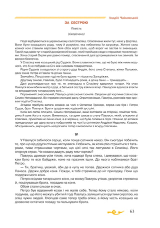 63
Андрій Чайковський
ЗА СЕСТРОЮ
Повість
(Скорочено)
Події відбуваються в українському селі Спасівці. Спасівчани жили тут, наче у фортеці.
Вони були козацького роду, тому й розуміли, яка небезпека їм загрожує. Жителі села
кожної ночі ставили вартових біля обох воріт села, щоб ворог не застав їх зненацька.
Такий лад завів тут старий досвідчений козак, який прийшов сюди з першими поселенця­
ми. Хоча старий Охрім уже давно помер, спасівчани й далі дотримувалися тих звичаїв. Їм
велося безпечно.
У Спасівці жив козацький рід Судаків. Вони славилися тим, що не було між ними жод­
ного, хто б не побував на Січі між низовим товариством.
Рідня Судаків складалася зі старого діда Андрія, його сина Степана, жінки Палажки,
двох синів Петра й Павла та дочки Ганни.
Звичайно, Петра вже тоді не було вдома — пішов на Запоріжжя.
Другому синові, Павлові, було п’ятнадцять років, а дочці Ганні — тринадцять…
Далі розповідається про те, як зненацька в Спасівку вдерлися татари. На очах
Павлуся вони вбили матір і діда, а батька й сестру взяли в ясир. Павлусеві вдалося втекти
на викраденому татарському коні…
Поранений і знесилений, Павлусь упав з коня і зомлів. Свідком цієї картини став козак
Семен Непорадний. Він промив хлопцеві рану. Опритомнівши, Павлусь розповів про кри­
ваві події в Спасівці.
Згодом прибула ватага козаків на чолі з Остапом Тріскою, серед них був і Петро
Судак, брат Павлуся. Брати зраділи несподіваній зустрічі.
Коли всі лягли спочити, Семен Непорадний, який зостався на сторожі, помітив тата­
рина й узяв його в полон. Виявилося, татарин шукав у степу Павлуся, який, утікаючи зі
Спасівки, прихопив не лише коня, а й червінці, що були сховані в сідлі. Пізніше до козаків
приєдналася ще одна ватага побратимів на чолі із сотником Андрієм Недолею. Козаки,
об’єднавшись, вирішують наздогнати татар і визволити з ясиру спасівчан.
IV
У Павлуся забилося серце, коли почув сотників наказ. Він сьогодні побачить
те, про що від дідуся стільки наслухався. Побачить, як козацтво стрінеться з тата­
рами, тими страшними чортами, що цієї ночі так лютували в Спасівці. Його
огорнув страх. Чи козаки дадуть раду тим чортам?
Павлусь дрижав усім тілом, хоча надворі була спека, і дивувався, що коза­
кам було те все байдуже, наче на празник ішли. До нього наблизився брат
Петро.
— Ти, братику, уважай, аби де в купу не попав. Держися сотника або діда
Панаса. Держи добре коня. Пожди, я тобі стремена до ніг приладжу. Поки що
подержи мого коня.
Петро осідлав татарського коня, на якому Павлусь утікав, укоротив стремена
й, поцілувавши брата, посадив на коня.
Обом стали сльози в очах.
Петро був відважний козак і не жалів себе. Тепер йому стало ніяково, коли
подумав, що його можуть убити й тоді Павлусь залишиться круглим сиротою, на
опіці чужих людей. Хлопцеві саме тепер треба опіки, а йому честь козацька не
дозволяє остатися позаду та пильнувати брата.
 