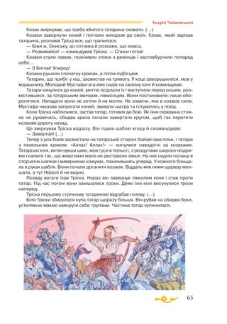 65
Андрій Чайковський
Козак зміркував, що треба вбитого татарина сховати. (...)
Козаки завернули коней і погнали вихором до своїх. Козак, який зарізав
татарина, розповів Трісці все, що трапилося.
— Біжи ж, Ониську, до сотника й розкажи, що знаєш.
— Розвивайся! — командував Тріска. — Списи готов!
Козаки стали лавою, познімали списи з ремінців і настовбурчили поперед
себе...
— З Богом! Уперед!
Козаки рушили спочатку кроком, а потім підбігцем.
Татарин, що прибіг у кіш, засвистав на тривогу. У коші заворушилося, мов у
мурашнику. Молодий Мустафаага вже сидів на своєму коні й командував.
Татари кинулися до коней, миттю осідлали їх і виступили перед кошем, роз­
містившися, за татарським звичаєм, півмісяцем. Вони постановили: лише обо­
ронятися. Нападати вони не хотіли й не могли. Не знаючи, яка в козаків сила,
Мустафа наказав запрягати коней, звивати шатра та готуватись у похід.
Коли Тріска наблизився, застав татар, готових до бою. Як їхня середина стоя­
ла не рухаючись, обидва крила почали завертати кругом, щоб так перетяти
козакам дорогу назад.
Це зміркував Тріска відразу. Він підвів шаблю вгору й скомандував:
— Завертай! (...)
Тепер з усіх боків засвистали на татарській стороні бойові свистілки, і татари
з пекельним криком: «Аллах! Аллах!» — кинулися навздогін за козаками.
Татарські коні, витягнувши шию, мов гуси в польоті, з роздутими широко ніздря­
ми гналися так, що животами мало не доставали землі. На них сиділи поганці в
сторчатих шапках і вивернених кожухах, похилившись уперед. У кожного блища­
ла в руках шабля. Вони почали доганяти козаків. Віддаль між ними щоразу мен­
шала, а тут Недолі й не видно.
Позаду ватаги їхав Тріска. Нараз він завернув півколом коня і став проти
татар. Під час погоні вони замішалися трохи. Деякі їхні коні висунулися трохи
наперед.
Тріска першому стрічному татаринові відрубав голову. (...)
Біля Тріски збиралася купа татар щоразу більша. Він рубав на обидва боки,
устеляючи землю навкруги себе трупами. Частина татар зупинилася.
 