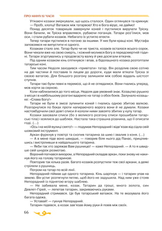 66
ПРО МИНУЛІ ЧАСИ
Утікаючі козаки зміркували, що щось сталося. Один оглянувся та крикнув:
— Пробі, хлопці! Ватажок між татарвою! Хто в Бога вірує, не даймо!
Понад десяток товаришів завернули коней і пустилися виручати Тріску.
Вони бачили, як Тріска вправлявся, рубаючи поганців. Татари роз’їлися, мов
оси, і стали рубати козаків. Небагато їх устигло втекти.
Тепер татари пустилися в погоню за іншими. У них були кращі коні. Мустафа
заповзявся не випустити ні одного.
Козакам стало зле. Татар було чи не триста, козаків осталося всього сорок.
Вони чекали вже на свою смерть, і кожний молився Богу в передсмертній годи­
ні. Татари згуртувались у продовгасту валку й уже досягали втікачів.
Під одним козаком кінь спіткнувся і впав, а бідолашного козака розтоптали
татарські коні.
Тим часом Недоля заходився «привітати» татар. Він розділив свою сотню
на дві частини й поставив їх лицем до дороги, куди мали втікати Тріска зі
своєю ватагою. Для більшого розгону залишили між собою віддаль шістсот
ступнів.
Татари такі були певні в перемозі, що й не оглядалися. Вони гнались уперед,
мов хорти за серною.
Коли наблизилися до того місця, Недоля дав умовний знак. Козацтво рушило
з місця і в найбільшому розгоні вдарило на татар з обох боків. Залунало козаць­
ке: «Слава Богу!»
Татари не були в змозі зупинити коней і гнались одною збитою валкою.
Розгорнутися по боках проти напираючого ворога вони й не думали. Козаки
настовбурчили свої довгі списи й кололи ними завзято збитих у купу татар.
Козаки заховали списи (бо з великого розгону списи прошибали татар­
ські тіла) і взялися до шаблюк. Настала така страшна різанина, що її описати
годі. (...)
«Ось і на моїй вулиці свято!» — подумав Непорадний і відв’язав від сідла свій
шовковий інструмент.
Аркан фуркнув у повітрі та схопив татарина за шию і звалив з коня. (...)
— А в мене піде воно швидше, — говорив біля нього дід Панас, прицілив­
шись і вистріливши в найдальшого татарина.
— Якби так хто заряжав Вам рушницю! — каже Непорадний. — А то я швид­
ше свій шнурок розмотаю.
Вороний погнався вихором, а Непорадний складав аркан, поки знову не наки­
нув його на голову татаринові.
Повторив так кілька разів. Багато козаків розпустили теж свої аркани, а деякі
стріляли з рушниць.
Погром на татар по всій лінії.
Непорадний піймав ще одного татарина. Кінь шарпнув — і татарин упав на
землю. Він устиг розтягнути петлю, щоб його не задушила. Над ним уже стояв
Непорадний із піднятою вгору шаблею.
— Не забивала мене, козак. Татарин да гроші, много золота, син
ДевлетГірей, — лепетав татарин, закриваючись руками.
Непорадний стримався. Це був татарський ватажок. На те вказувала його
багата одежа.
— Уставай! — гукнув Непорадний.
Татарин підвівся, а козак зав’язав йому руки й повів між своїх.
 
